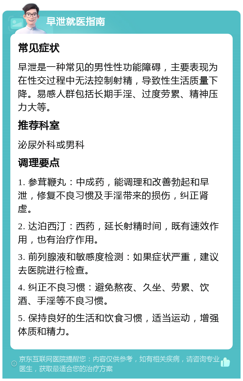 早泄就医指南 常见症状 早泄是一种常见的男性性功能障碍，主要表现为在性交过程中无法控制射精，导致性生活质量下降。易感人群包括长期手淫、过度劳累、精神压力大等。 推荐科室 泌尿外科或男科 调理要点 1. 参茸鞭丸：中成药，能调理和改善勃起和早泄，修复不良习惯及手淫带来的损伤，纠正肾虚。 2. 达泊西汀：西药，延长射精时间，既有速效作用，也有治疗作用。 3. 前列腺液和敏感度检测：如果症状严重，建议去医院进行检查。 4. 纠正不良习惯：避免熬夜、久坐、劳累、饮酒、手淫等不良习惯。 5. 保持良好的生活和饮食习惯，适当运动，增强体质和精力。