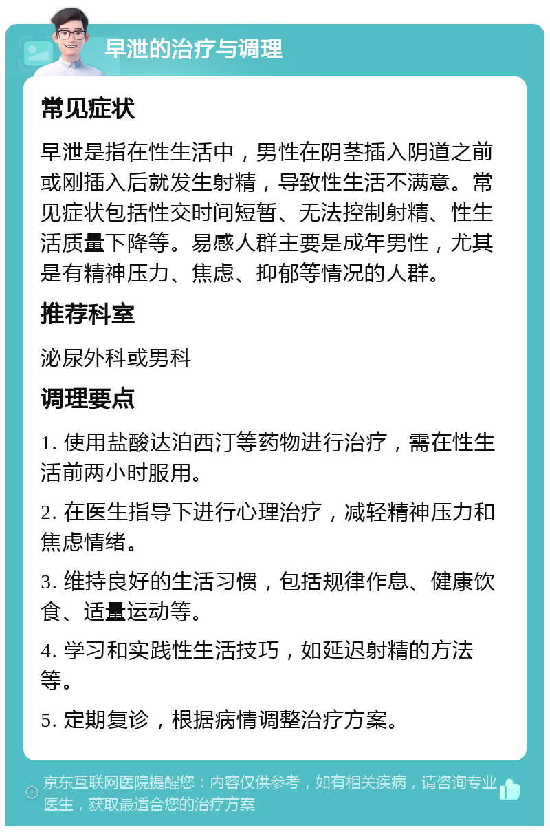 早泄的治疗与调理 常见症状 早泄是指在性生活中，男性在阴茎插入阴道之前或刚插入后就发生射精，导致性生活不满意。常见症状包括性交时间短暂、无法控制射精、性生活质量下降等。易感人群主要是成年男性，尤其是有精神压力、焦虑、抑郁等情况的人群。 推荐科室 泌尿外科或男科 调理要点 1. 使用盐酸达泊西汀等药物进行治疗，需在性生活前两小时服用。 2. 在医生指导下进行心理治疗，减轻精神压力和焦虑情绪。 3. 维持良好的生活习惯，包括规律作息、健康饮食、适量运动等。 4. 学习和实践性生活技巧，如延迟射精的方法等。 5. 定期复诊，根据病情调整治疗方案。