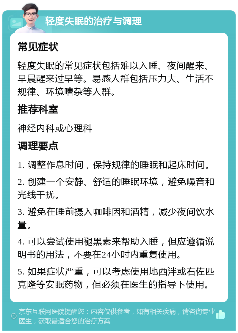 轻度失眠的治疗与调理 常见症状 轻度失眠的常见症状包括难以入睡、夜间醒来、早晨醒来过早等。易感人群包括压力大、生活不规律、环境嘈杂等人群。 推荐科室 神经内科或心理科 调理要点 1. 调整作息时间，保持规律的睡眠和起床时间。 2. 创建一个安静、舒适的睡眠环境，避免噪音和光线干扰。 3. 避免在睡前摄入咖啡因和酒精，减少夜间饮水量。 4. 可以尝试使用褪黑素来帮助入睡，但应遵循说明书的用法，不要在24小时内重复使用。 5. 如果症状严重，可以考虑使用地西泮或右佐匹克隆等安眠药物，但必须在医生的指导下使用。