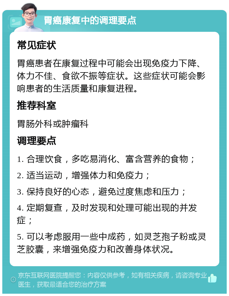 胃癌康复中的调理要点 常见症状 胃癌患者在康复过程中可能会出现免疫力下降、体力不佳、食欲不振等症状。这些症状可能会影响患者的生活质量和康复进程。 推荐科室 胃肠外科或肿瘤科 调理要点 1. 合理饮食，多吃易消化、富含营养的食物； 2. 适当运动，增强体力和免疫力； 3. 保持良好的心态，避免过度焦虑和压力； 4. 定期复查，及时发现和处理可能出现的并发症； 5. 可以考虑服用一些中成药，如灵芝孢子粉或灵芝胶囊，来增强免疫力和改善身体状况。