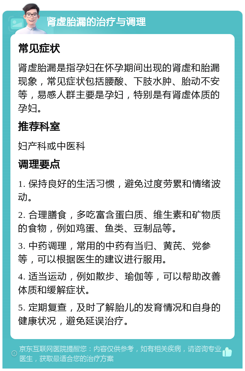 肾虚胎漏的治疗与调理 常见症状 肾虚胎漏是指孕妇在怀孕期间出现的肾虚和胎漏现象，常见症状包括腰酸、下肢水肿、胎动不安等，易感人群主要是孕妇，特别是有肾虚体质的孕妇。 推荐科室 妇产科或中医科 调理要点 1. 保持良好的生活习惯，避免过度劳累和情绪波动。 2. 合理膳食，多吃富含蛋白质、维生素和矿物质的食物，例如鸡蛋、鱼类、豆制品等。 3. 中药调理，常用的中药有当归、黄芪、党参等，可以根据医生的建议进行服用。 4. 适当运动，例如散步、瑜伽等，可以帮助改善体质和缓解症状。 5. 定期复查，及时了解胎儿的发育情况和自身的健康状况，避免延误治疗。