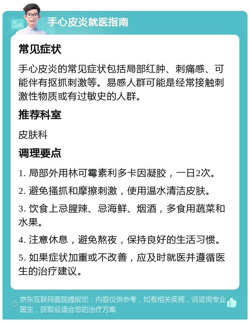 手心皮炎就医指南 常见症状 手心皮炎的常见症状包括局部红肿、刺痛感、可能伴有抠抓刺激等。易感人群可能是经常接触刺激性物质或有过敏史的人群。 推荐科室 皮肤科 调理要点 1. 局部外用林可霉素利多卡因凝胶，一日2次。 2. 避免搔抓和摩擦刺激，使用温水清洁皮肤。 3. 饮食上忌腥辣、忌海鲜、烟酒，多食用蔬菜和水果。 4. 注意休息，避免熬夜，保持良好的生活习惯。 5. 如果症状加重或不改善，应及时就医并遵循医生的治疗建议。