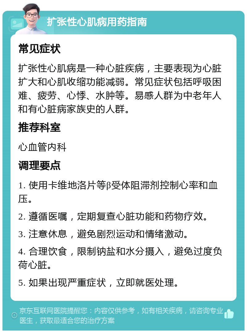 扩张性心肌病用药指南 常见症状 扩张性心肌病是一种心脏疾病，主要表现为心脏扩大和心肌收缩功能减弱。常见症状包括呼吸困难、疲劳、心悸、水肿等。易感人群为中老年人和有心脏病家族史的人群。 推荐科室 心血管内科 调理要点 1. 使用卡维地洛片等β受体阻滞剂控制心率和血压。 2. 遵循医嘱，定期复查心脏功能和药物疗效。 3. 注意休息，避免剧烈运动和情绪激动。 4. 合理饮食，限制钠盐和水分摄入，避免过度负荷心脏。 5. 如果出现严重症状，立即就医处理。