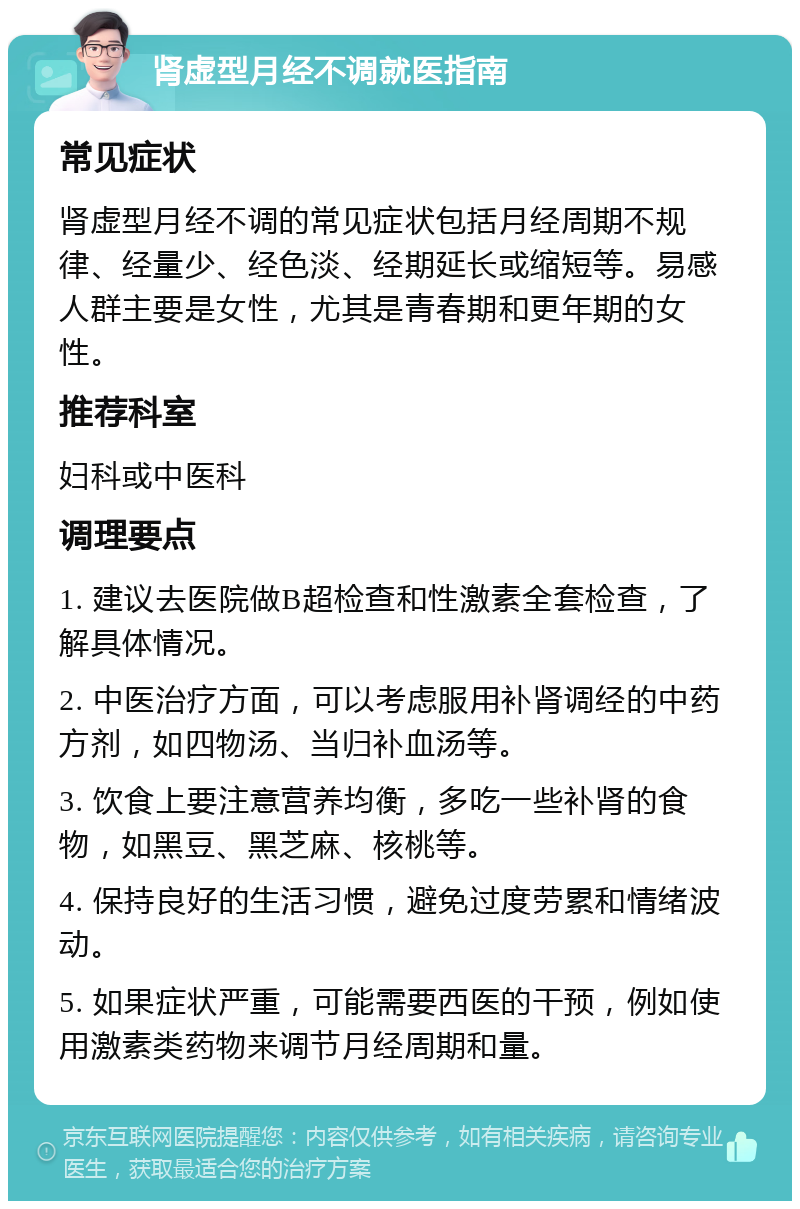 肾虚型月经不调就医指南 常见症状 肾虚型月经不调的常见症状包括月经周期不规律、经量少、经色淡、经期延长或缩短等。易感人群主要是女性，尤其是青春期和更年期的女性。 推荐科室 妇科或中医科 调理要点 1. 建议去医院做B超检查和性激素全套检查，了解具体情况。 2. 中医治疗方面，可以考虑服用补肾调经的中药方剂，如四物汤、当归补血汤等。 3. 饮食上要注意营养均衡，多吃一些补肾的食物，如黑豆、黑芝麻、核桃等。 4. 保持良好的生活习惯，避免过度劳累和情绪波动。 5. 如果症状严重，可能需要西医的干预，例如使用激素类药物来调节月经周期和量。