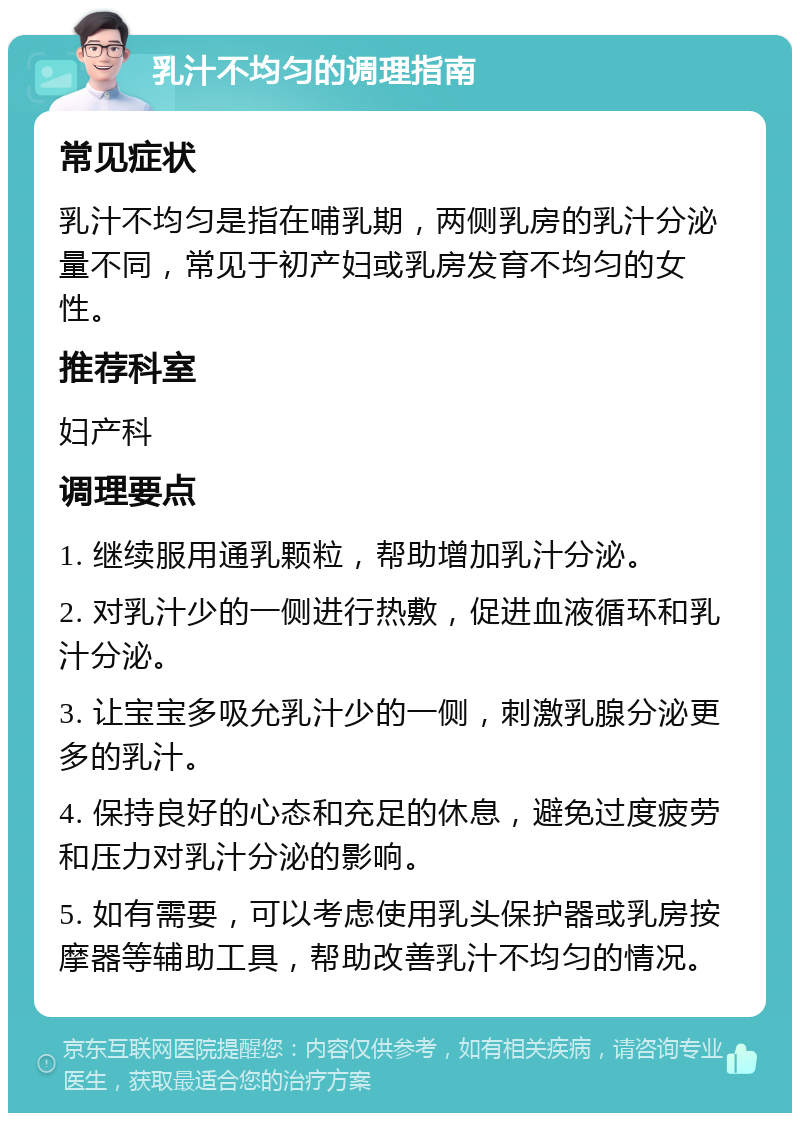 乳汁不均匀的调理指南 常见症状 乳汁不均匀是指在哺乳期，两侧乳房的乳汁分泌量不同，常见于初产妇或乳房发育不均匀的女性。 推荐科室 妇产科 调理要点 1. 继续服用通乳颗粒，帮助增加乳汁分泌。 2. 对乳汁少的一侧进行热敷，促进血液循环和乳汁分泌。 3. 让宝宝多吸允乳汁少的一侧，刺激乳腺分泌更多的乳汁。 4. 保持良好的心态和充足的休息，避免过度疲劳和压力对乳汁分泌的影响。 5. 如有需要，可以考虑使用乳头保护器或乳房按摩器等辅助工具，帮助改善乳汁不均匀的情况。