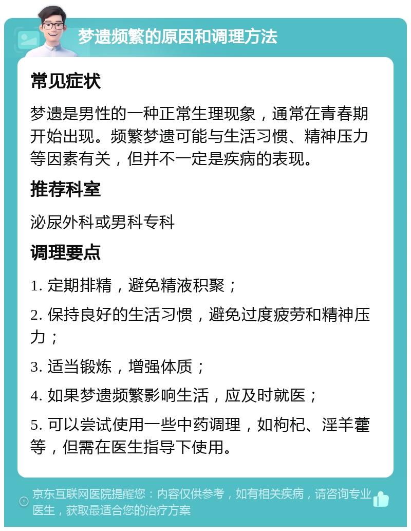 梦遗频繁的原因和调理方法 常见症状 梦遗是男性的一种正常生理现象，通常在青春期开始出现。频繁梦遗可能与生活习惯、精神压力等因素有关，但并不一定是疾病的表现。 推荐科室 泌尿外科或男科专科 调理要点 1. 定期排精，避免精液积聚； 2. 保持良好的生活习惯，避免过度疲劳和精神压力； 3. 适当锻炼，增强体质； 4. 如果梦遗频繁影响生活，应及时就医； 5. 可以尝试使用一些中药调理，如枸杞、淫羊藿等，但需在医生指导下使用。