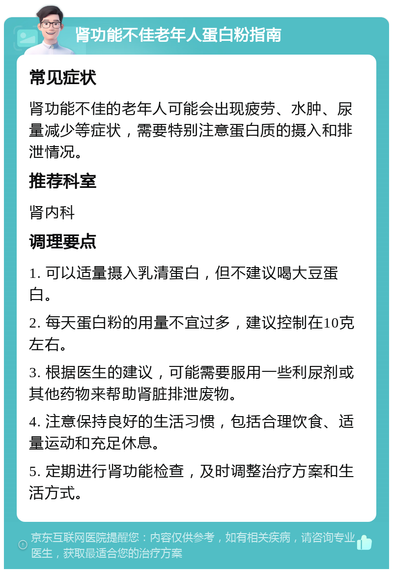 肾功能不佳老年人蛋白粉指南 常见症状 肾功能不佳的老年人可能会出现疲劳、水肿、尿量减少等症状，需要特别注意蛋白质的摄入和排泄情况。 推荐科室 肾内科 调理要点 1. 可以适量摄入乳清蛋白，但不建议喝大豆蛋白。 2. 每天蛋白粉的用量不宜过多，建议控制在10克左右。 3. 根据医生的建议，可能需要服用一些利尿剂或其他药物来帮助肾脏排泄废物。 4. 注意保持良好的生活习惯，包括合理饮食、适量运动和充足休息。 5. 定期进行肾功能检查，及时调整治疗方案和生活方式。