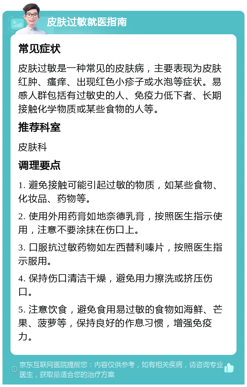 皮肤过敏就医指南 常见症状 皮肤过敏是一种常见的皮肤病，主要表现为皮肤红肿、瘙痒、出现红色小疹子或水泡等症状。易感人群包括有过敏史的人、免疫力低下者、长期接触化学物质或某些食物的人等。 推荐科室 皮肤科 调理要点 1. 避免接触可能引起过敏的物质，如某些食物、化妆品、药物等。 2. 使用外用药膏如地奈德乳膏，按照医生指示使用，注意不要涂抹在伤口上。 3. 口服抗过敏药物如左西替利嗪片，按照医生指示服用。 4. 保持伤口清洁干燥，避免用力擦洗或挤压伤口。 5. 注意饮食，避免食用易过敏的食物如海鲜、芒果、菠萝等，保持良好的作息习惯，增强免疫力。