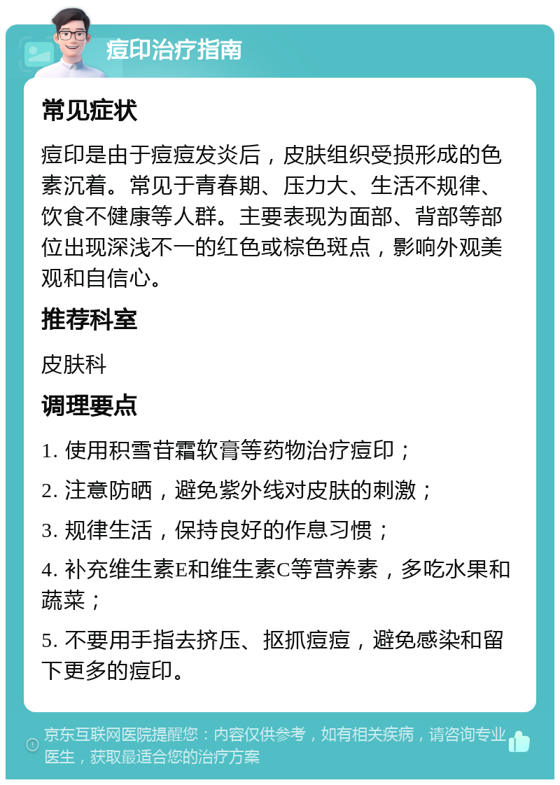 痘印治疗指南 常见症状 痘印是由于痘痘发炎后，皮肤组织受损形成的色素沉着。常见于青春期、压力大、生活不规律、饮食不健康等人群。主要表现为面部、背部等部位出现深浅不一的红色或棕色斑点，影响外观美观和自信心。 推荐科室 皮肤科 调理要点 1. 使用积雪苷霜软膏等药物治疗痘印； 2. 注意防晒，避免紫外线对皮肤的刺激； 3. 规律生活，保持良好的作息习惯； 4. 补充维生素E和维生素C等营养素，多吃水果和蔬菜； 5. 不要用手指去挤压、抠抓痘痘，避免感染和留下更多的痘印。