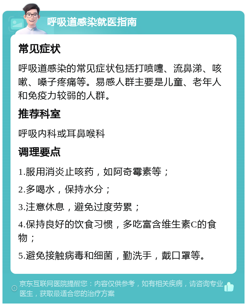 呼吸道感染就医指南 常见症状 呼吸道感染的常见症状包括打喷嚏、流鼻涕、咳嗽、嗓子疼痛等。易感人群主要是儿童、老年人和免疫力较弱的人群。 推荐科室 呼吸内科或耳鼻喉科 调理要点 1.服用消炎止咳药，如阿奇霉素等； 2.多喝水，保持水分； 3.注意休息，避免过度劳累； 4.保持良好的饮食习惯，多吃富含维生素C的食物； 5.避免接触病毒和细菌，勤洗手，戴口罩等。