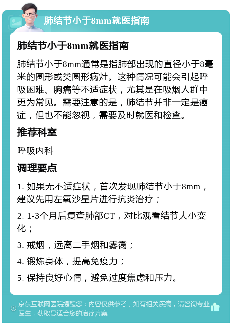 肺结节小于8mm就医指南 肺结节小于8mm就医指南 肺结节小于8mm通常是指肺部出现的直径小于8毫米的圆形或类圆形病灶。这种情况可能会引起呼吸困难、胸痛等不适症状，尤其是在吸烟人群中更为常见。需要注意的是，肺结节并非一定是癌症，但也不能忽视，需要及时就医和检查。 推荐科室 呼吸内科 调理要点 1. 如果无不适症状，首次发现肺结节小于8mm，建议先用左氧沙星片进行抗炎治疗； 2. 1-3个月后复查肺部CT，对比观看结节大小变化； 3. 戒烟，远离二手烟和雾霭； 4. 锻炼身体，提高免疫力； 5. 保持良好心情，避免过度焦虑和压力。