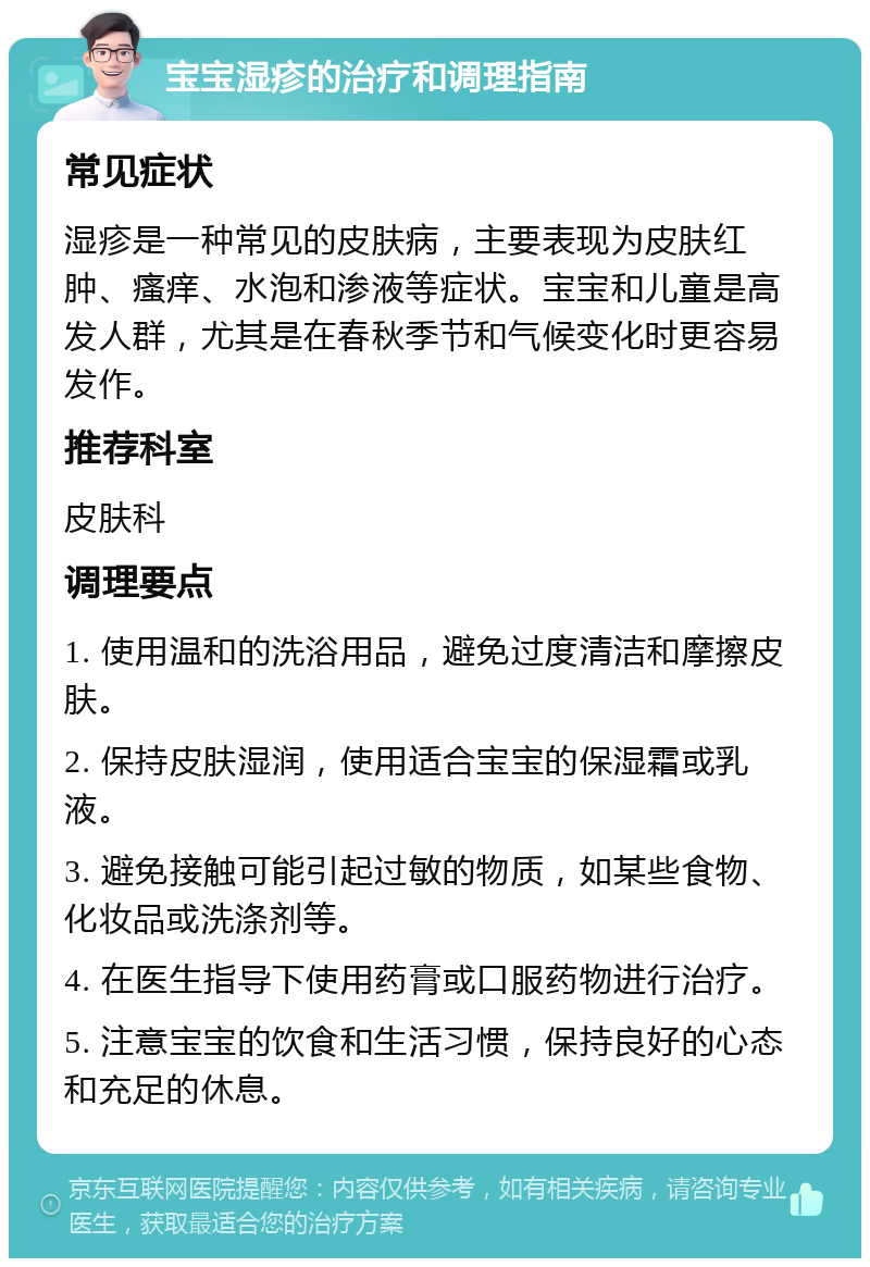 宝宝湿疹的治疗和调理指南 常见症状 湿疹是一种常见的皮肤病，主要表现为皮肤红肿、瘙痒、水泡和渗液等症状。宝宝和儿童是高发人群，尤其是在春秋季节和气候变化时更容易发作。 推荐科室 皮肤科 调理要点 1. 使用温和的洗浴用品，避免过度清洁和摩擦皮肤。 2. 保持皮肤湿润，使用适合宝宝的保湿霜或乳液。 3. 避免接触可能引起过敏的物质，如某些食物、化妆品或洗涤剂等。 4. 在医生指导下使用药膏或口服药物进行治疗。 5. 注意宝宝的饮食和生活习惯，保持良好的心态和充足的休息。