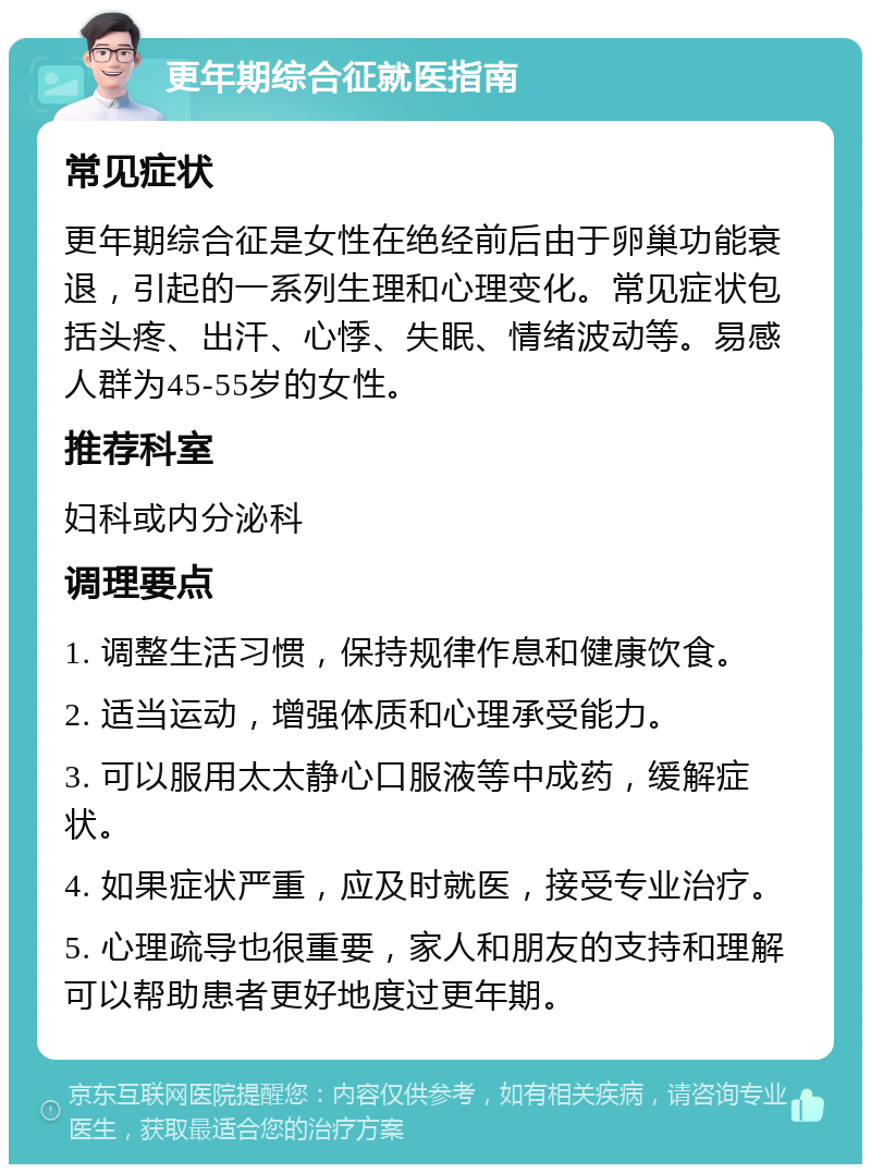 更年期综合征就医指南 常见症状 更年期综合征是女性在绝经前后由于卵巢功能衰退，引起的一系列生理和心理变化。常见症状包括头疼、出汗、心悸、失眠、情绪波动等。易感人群为45-55岁的女性。 推荐科室 妇科或内分泌科 调理要点 1. 调整生活习惯，保持规律作息和健康饮食。 2. 适当运动，增强体质和心理承受能力。 3. 可以服用太太静心口服液等中成药，缓解症状。 4. 如果症状严重，应及时就医，接受专业治疗。 5. 心理疏导也很重要，家人和朋友的支持和理解可以帮助患者更好地度过更年期。