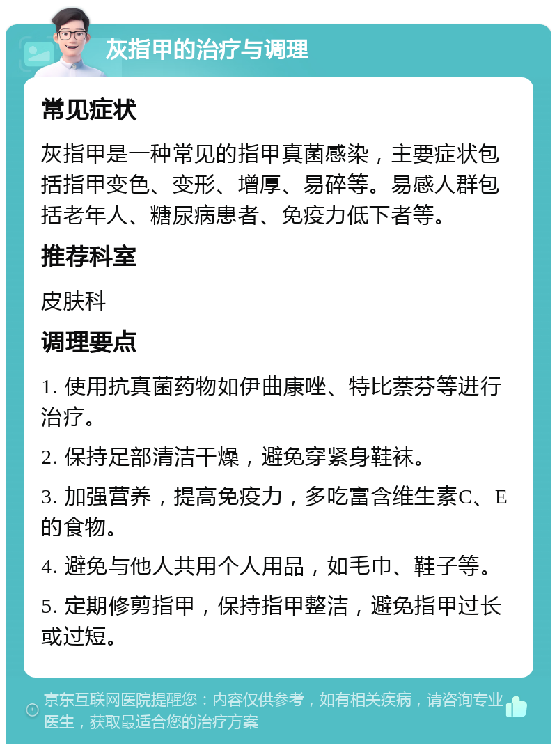 灰指甲的治疗与调理 常见症状 灰指甲是一种常见的指甲真菌感染，主要症状包括指甲变色、变形、增厚、易碎等。易感人群包括老年人、糖尿病患者、免疫力低下者等。 推荐科室 皮肤科 调理要点 1. 使用抗真菌药物如伊曲康唑、特比萘芬等进行治疗。 2. 保持足部清洁干燥，避免穿紧身鞋袜。 3. 加强营养，提高免疫力，多吃富含维生素C、E的食物。 4. 避免与他人共用个人用品，如毛巾、鞋子等。 5. 定期修剪指甲，保持指甲整洁，避免指甲过长或过短。