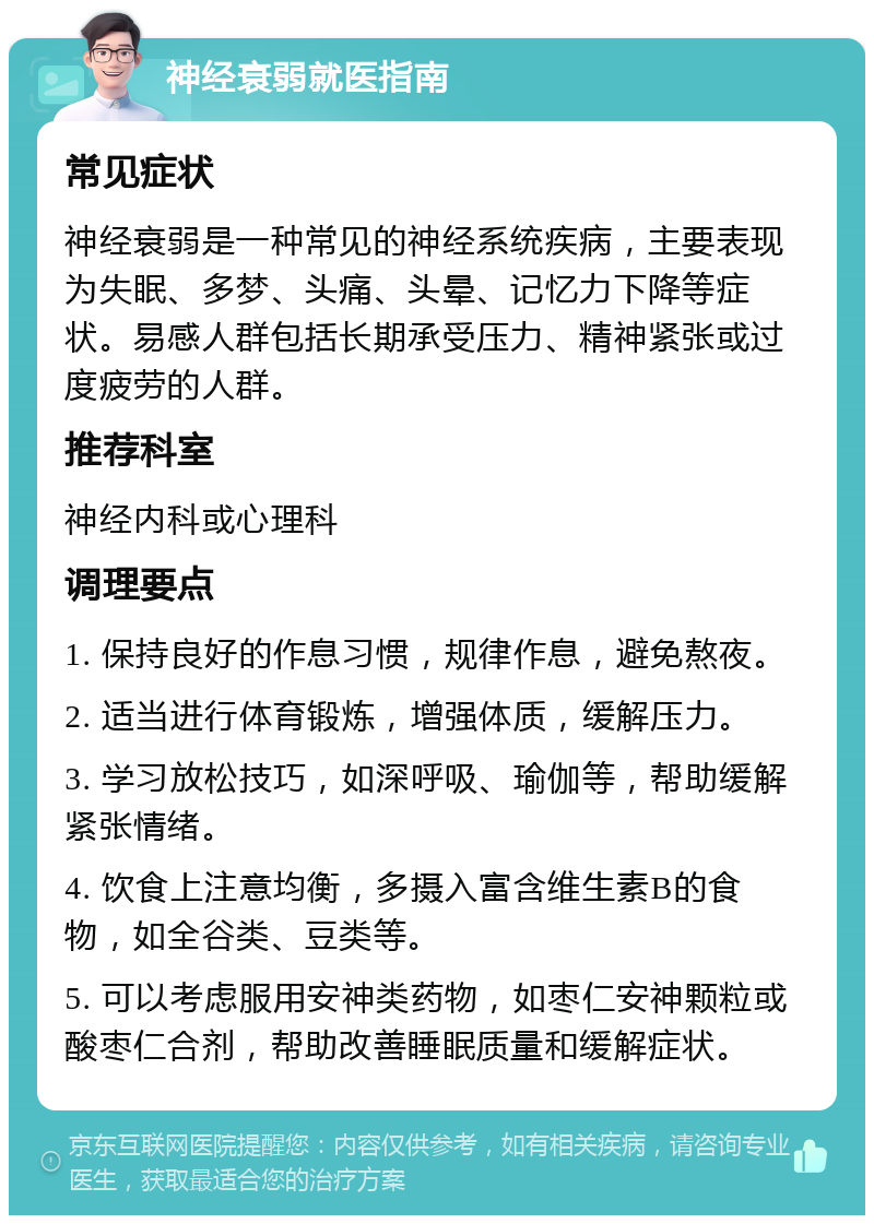 神经衰弱就医指南 常见症状 神经衰弱是一种常见的神经系统疾病，主要表现为失眠、多梦、头痛、头晕、记忆力下降等症状。易感人群包括长期承受压力、精神紧张或过度疲劳的人群。 推荐科室 神经内科或心理科 调理要点 1. 保持良好的作息习惯，规律作息，避免熬夜。 2. 适当进行体育锻炼，增强体质，缓解压力。 3. 学习放松技巧，如深呼吸、瑜伽等，帮助缓解紧张情绪。 4. 饮食上注意均衡，多摄入富含维生素B的食物，如全谷类、豆类等。 5. 可以考虑服用安神类药物，如枣仁安神颗粒或酸枣仁合剂，帮助改善睡眠质量和缓解症状。