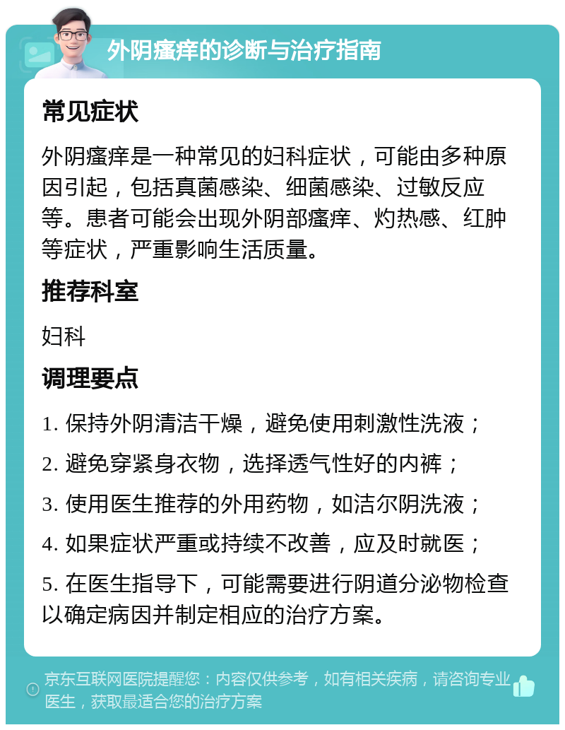 外阴瘙痒的诊断与治疗指南 常见症状 外阴瘙痒是一种常见的妇科症状，可能由多种原因引起，包括真菌感染、细菌感染、过敏反应等。患者可能会出现外阴部瘙痒、灼热感、红肿等症状，严重影响生活质量。 推荐科室 妇科 调理要点 1. 保持外阴清洁干燥，避免使用刺激性洗液； 2. 避免穿紧身衣物，选择透气性好的内裤； 3. 使用医生推荐的外用药物，如洁尔阴洗液； 4. 如果症状严重或持续不改善，应及时就医； 5. 在医生指导下，可能需要进行阴道分泌物检查以确定病因并制定相应的治疗方案。