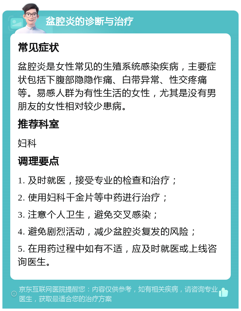 盆腔炎的诊断与治疗 常见症状 盆腔炎是女性常见的生殖系统感染疾病，主要症状包括下腹部隐隐作痛、白带异常、性交疼痛等。易感人群为有性生活的女性，尤其是没有男朋友的女性相对较少患病。 推荐科室 妇科 调理要点 1. 及时就医，接受专业的检查和治疗； 2. 使用妇科千金片等中药进行治疗； 3. 注意个人卫生，避免交叉感染； 4. 避免剧烈活动，减少盆腔炎复发的风险； 5. 在用药过程中如有不适，应及时就医或上线咨询医生。