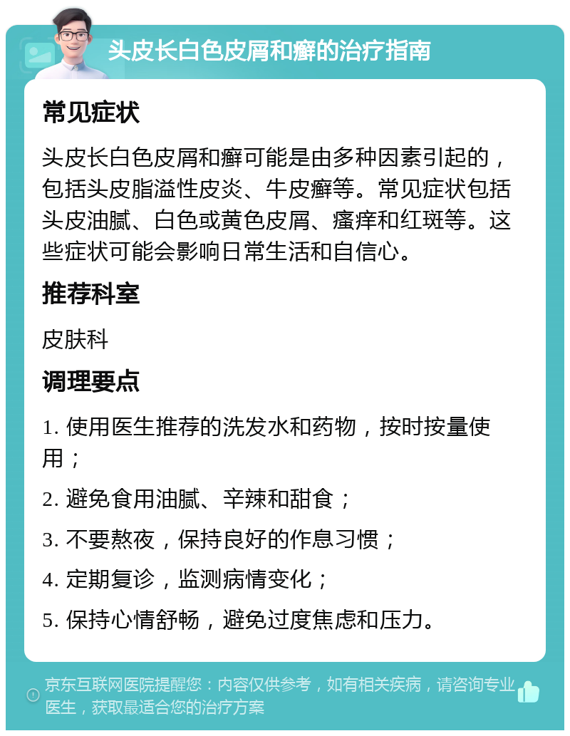 头皮长白色皮屑和癣的治疗指南 常见症状 头皮长白色皮屑和癣可能是由多种因素引起的，包括头皮脂溢性皮炎、牛皮癣等。常见症状包括头皮油腻、白色或黄色皮屑、瘙痒和红斑等。这些症状可能会影响日常生活和自信心。 推荐科室 皮肤科 调理要点 1. 使用医生推荐的洗发水和药物，按时按量使用； 2. 避免食用油腻、辛辣和甜食； 3. 不要熬夜，保持良好的作息习惯； 4. 定期复诊，监测病情变化； 5. 保持心情舒畅，避免过度焦虑和压力。