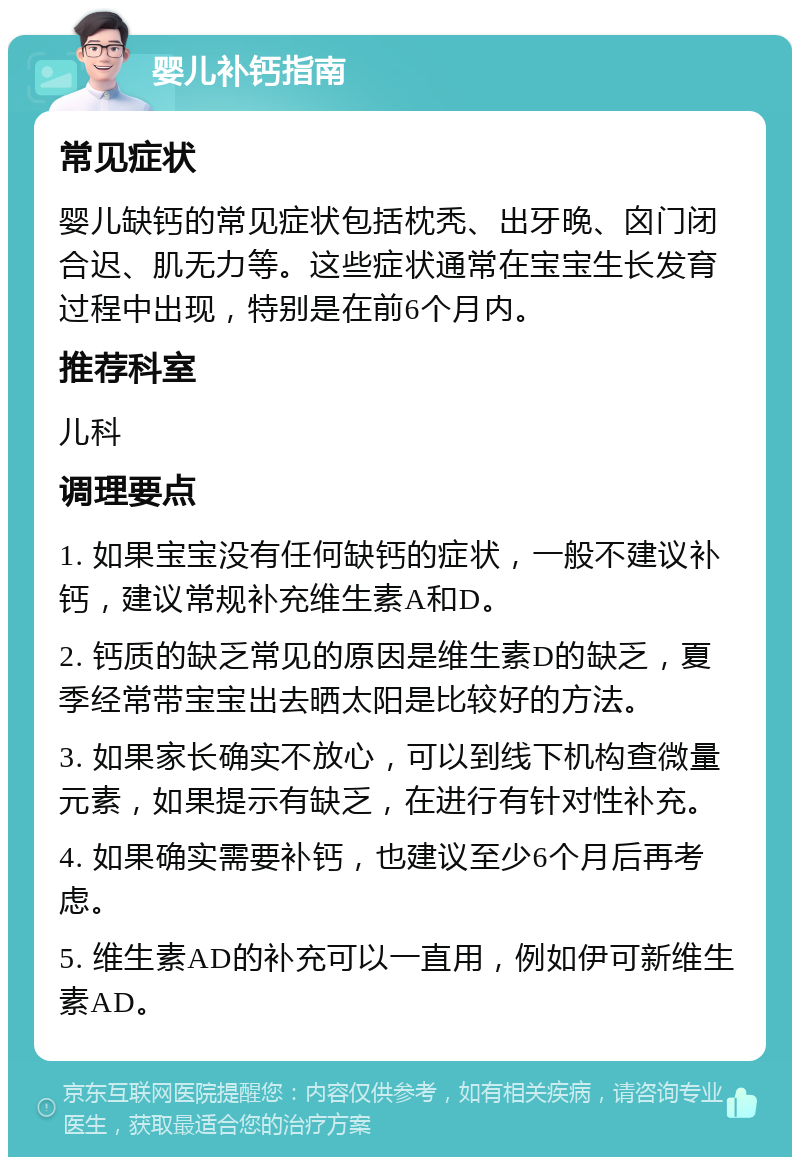 婴儿补钙指南 常见症状 婴儿缺钙的常见症状包括枕秃、出牙晚、囟门闭合迟、肌无力等。这些症状通常在宝宝生长发育过程中出现，特别是在前6个月内。 推荐科室 儿科 调理要点 1. 如果宝宝没有任何缺钙的症状，一般不建议补钙，建议常规补充维生素A和D。 2. 钙质的缺乏常见的原因是维生素D的缺乏，夏季经常带宝宝出去晒太阳是比较好的方法。 3. 如果家长确实不放心，可以到线下机构查微量元素，如果提示有缺乏，在进行有针对性补充。 4. 如果确实需要补钙，也建议至少6个月后再考虑。 5. 维生素AD的补充可以一直用，例如伊可新维生素AD。