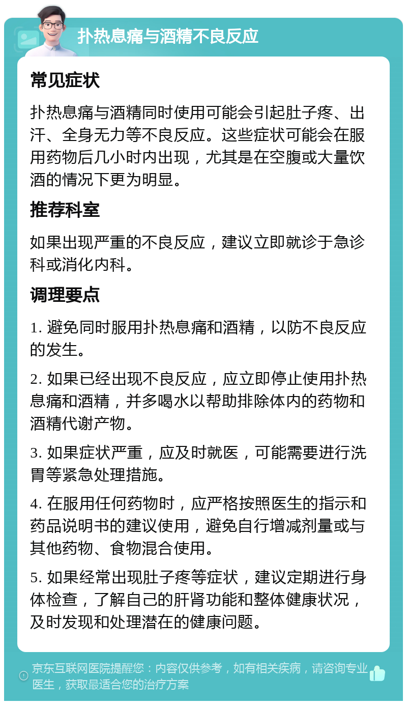 扑热息痛与酒精不良反应 常见症状 扑热息痛与酒精同时使用可能会引起肚子疼、出汗、全身无力等不良反应。这些症状可能会在服用药物后几小时内出现，尤其是在空腹或大量饮酒的情况下更为明显。 推荐科室 如果出现严重的不良反应，建议立即就诊于急诊科或消化内科。 调理要点 1. 避免同时服用扑热息痛和酒精，以防不良反应的发生。 2. 如果已经出现不良反应，应立即停止使用扑热息痛和酒精，并多喝水以帮助排除体内的药物和酒精代谢产物。 3. 如果症状严重，应及时就医，可能需要进行洗胃等紧急处理措施。 4. 在服用任何药物时，应严格按照医生的指示和药品说明书的建议使用，避免自行增减剂量或与其他药物、食物混合使用。 5. 如果经常出现肚子疼等症状，建议定期进行身体检查，了解自己的肝肾功能和整体健康状况，及时发现和处理潜在的健康问题。