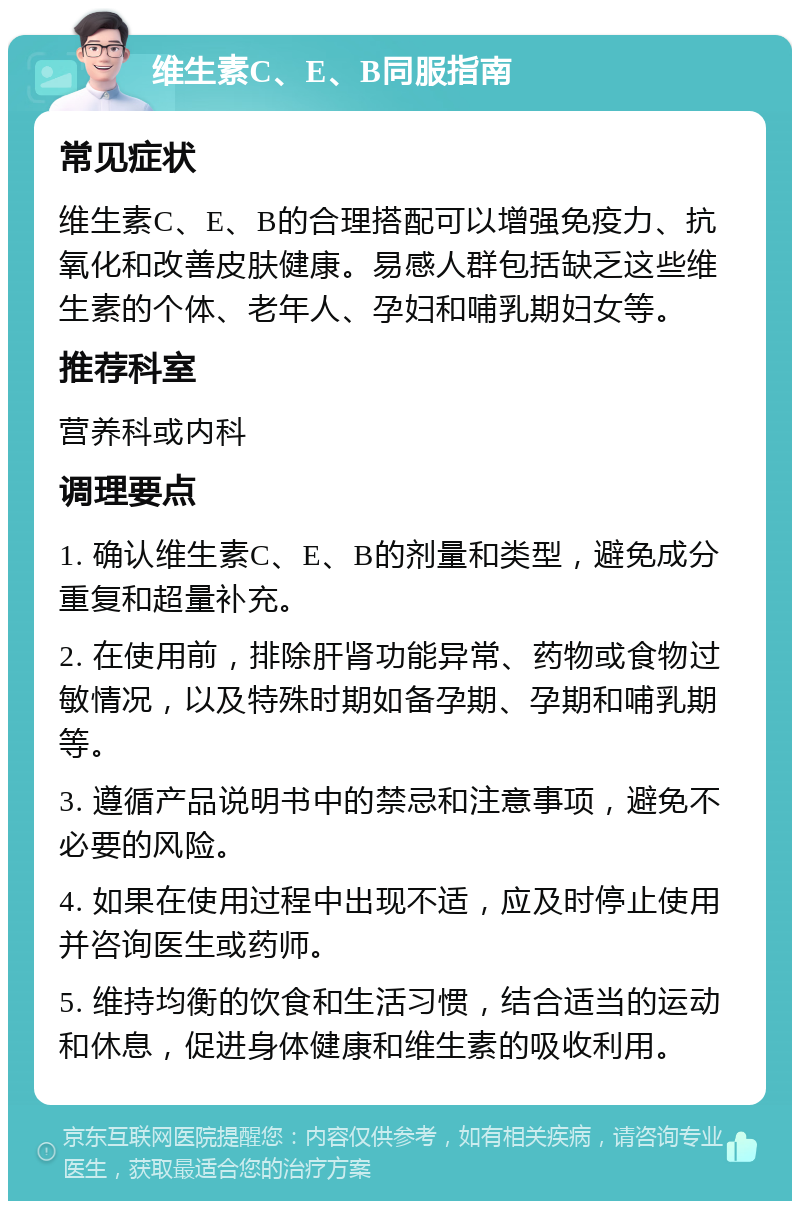 维生素C、E、B同服指南 常见症状 维生素C、E、B的合理搭配可以增强免疫力、抗氧化和改善皮肤健康。易感人群包括缺乏这些维生素的个体、老年人、孕妇和哺乳期妇女等。 推荐科室 营养科或内科 调理要点 1. 确认维生素C、E、B的剂量和类型，避免成分重复和超量补充。 2. 在使用前，排除肝肾功能异常、药物或食物过敏情况，以及特殊时期如备孕期、孕期和哺乳期等。 3. 遵循产品说明书中的禁忌和注意事项，避免不必要的风险。 4. 如果在使用过程中出现不适，应及时停止使用并咨询医生或药师。 5. 维持均衡的饮食和生活习惯，结合适当的运动和休息，促进身体健康和维生素的吸收利用。