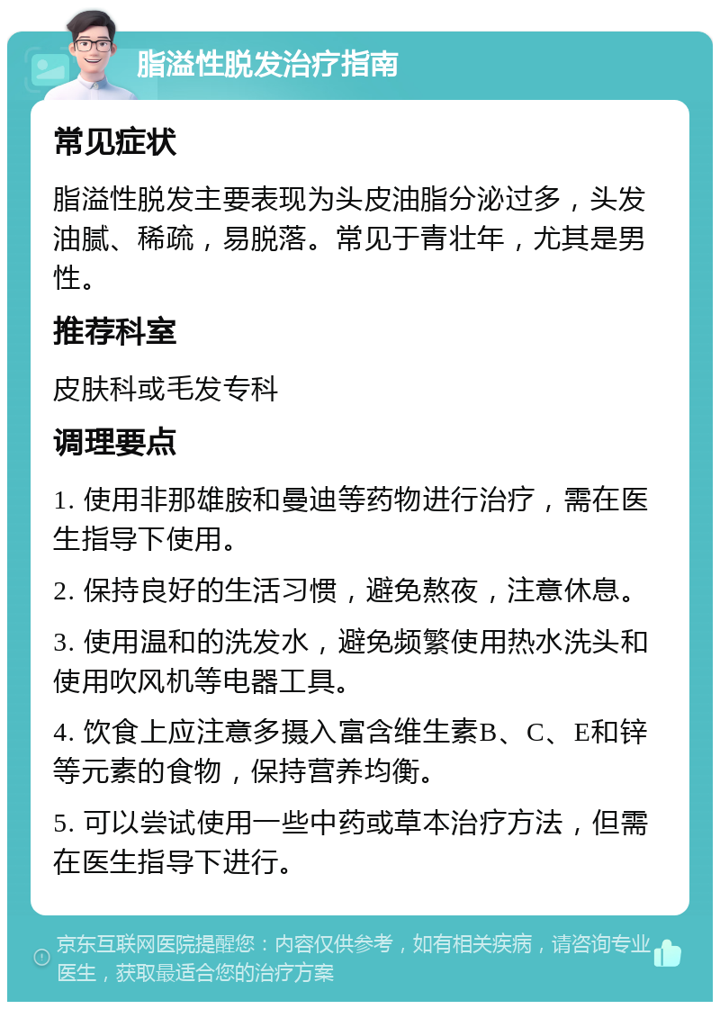 脂溢性脱发治疗指南 常见症状 脂溢性脱发主要表现为头皮油脂分泌过多，头发油腻、稀疏，易脱落。常见于青壮年，尤其是男性。 推荐科室 皮肤科或毛发专科 调理要点 1. 使用非那雄胺和曼迪等药物进行治疗，需在医生指导下使用。 2. 保持良好的生活习惯，避免熬夜，注意休息。 3. 使用温和的洗发水，避免频繁使用热水洗头和使用吹风机等电器工具。 4. 饮食上应注意多摄入富含维生素B、C、E和锌等元素的食物，保持营养均衡。 5. 可以尝试使用一些中药或草本治疗方法，但需在医生指导下进行。