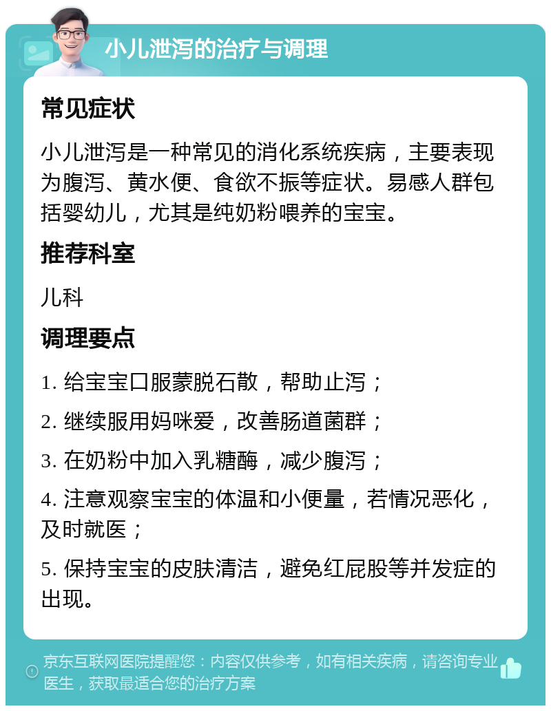 小儿泄泻的治疗与调理 常见症状 小儿泄泻是一种常见的消化系统疾病，主要表现为腹泻、黄水便、食欲不振等症状。易感人群包括婴幼儿，尤其是纯奶粉喂养的宝宝。 推荐科室 儿科 调理要点 1. 给宝宝口服蒙脱石散，帮助止泻； 2. 继续服用妈咪爱，改善肠道菌群； 3. 在奶粉中加入乳糖酶，减少腹泻； 4. 注意观察宝宝的体温和小便量，若情况恶化，及时就医； 5. 保持宝宝的皮肤清洁，避免红屁股等并发症的出现。