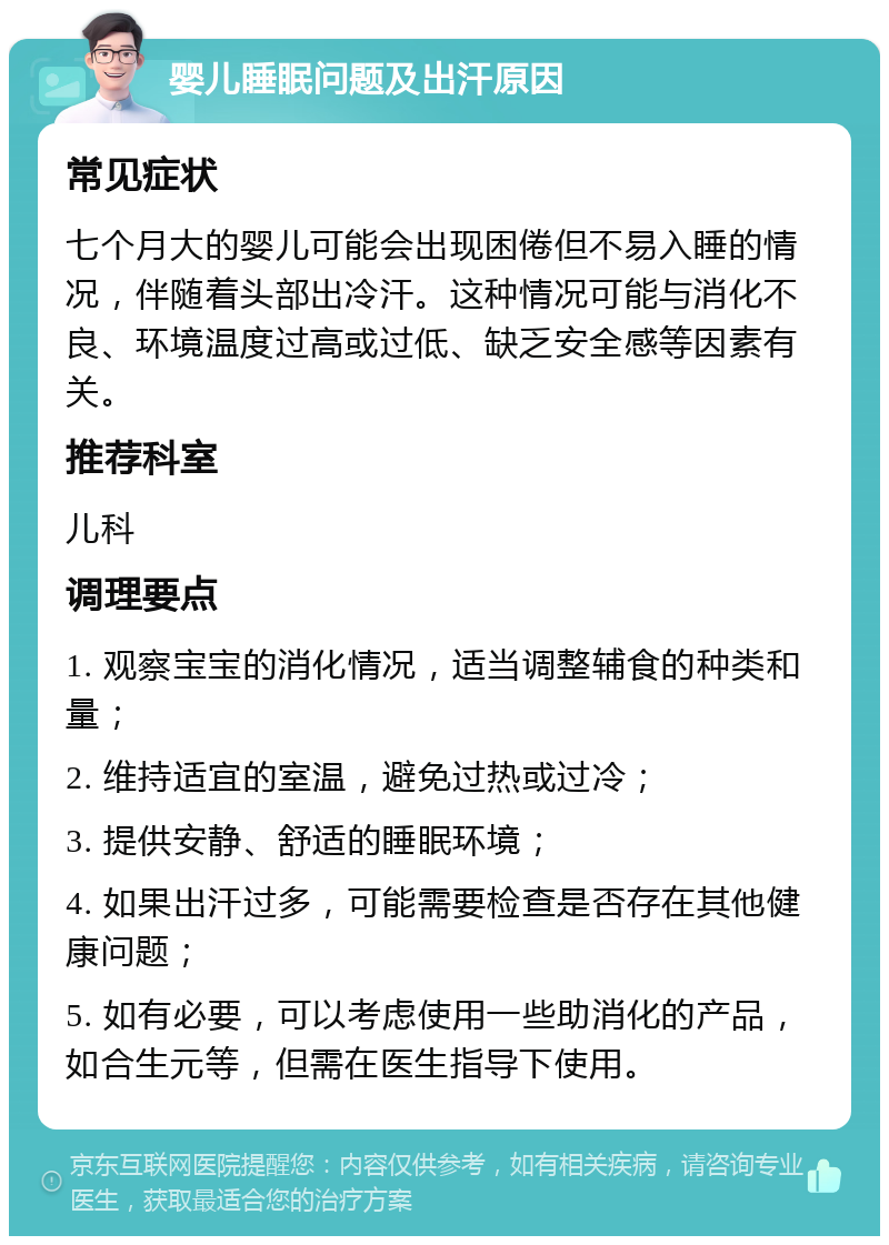 婴儿睡眠问题及出汗原因 常见症状 七个月大的婴儿可能会出现困倦但不易入睡的情况，伴随着头部出冷汗。这种情况可能与消化不良、环境温度过高或过低、缺乏安全感等因素有关。 推荐科室 儿科 调理要点 1. 观察宝宝的消化情况，适当调整辅食的种类和量； 2. 维持适宜的室温，避免过热或过冷； 3. 提供安静、舒适的睡眠环境； 4. 如果出汗过多，可能需要检查是否存在其他健康问题； 5. 如有必要，可以考虑使用一些助消化的产品，如合生元等，但需在医生指导下使用。