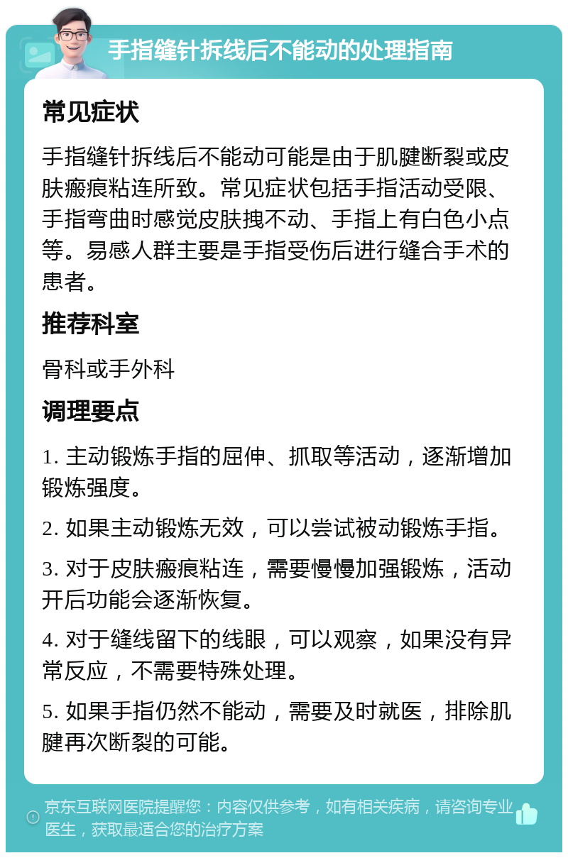 手指缝针拆线后不能动的处理指南 常见症状 手指缝针拆线后不能动可能是由于肌腱断裂或皮肤瘢痕粘连所致。常见症状包括手指活动受限、手指弯曲时感觉皮肤拽不动、手指上有白色小点等。易感人群主要是手指受伤后进行缝合手术的患者。 推荐科室 骨科或手外科 调理要点 1. 主动锻炼手指的屈伸、抓取等活动，逐渐增加锻炼强度。 2. 如果主动锻炼无效，可以尝试被动锻炼手指。 3. 对于皮肤瘢痕粘连，需要慢慢加强锻炼，活动开后功能会逐渐恢复。 4. 对于缝线留下的线眼，可以观察，如果没有异常反应，不需要特殊处理。 5. 如果手指仍然不能动，需要及时就医，排除肌腱再次断裂的可能。