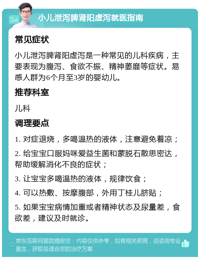 小儿泄泻脾肾阳虚泻就医指南 常见症状 小儿泄泻脾肾阳虚泻是一种常见的儿科疾病，主要表现为腹泻、食欲不振、精神萎靡等症状。易感人群为6个月至3岁的婴幼儿。 推荐科室 儿科 调理要点 1. 对症退烧，多喝温热的液体，注意避免着凉； 2. 给宝宝口服妈咪爱益生菌和蒙脱石散思密达，帮助缓解消化不良的症状； 3. 让宝宝多喝温热的液体，规律饮食； 4. 可以热敷、按摩腹部，外用丁桂儿脐贴； 5. 如果宝宝病情加重或者精神状态及尿量差，食欲差，建议及时就诊。