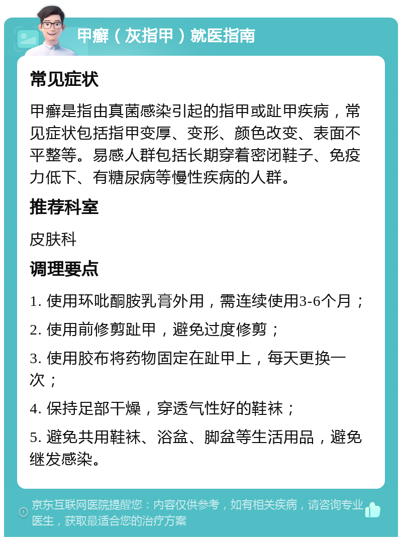 甲癣（灰指甲）就医指南 常见症状 甲癣是指由真菌感染引起的指甲或趾甲疾病，常见症状包括指甲变厚、变形、颜色改变、表面不平整等。易感人群包括长期穿着密闭鞋子、免疫力低下、有糖尿病等慢性疾病的人群。 推荐科室 皮肤科 调理要点 1. 使用环吡酮胺乳膏外用，需连续使用3-6个月； 2. 使用前修剪趾甲，避免过度修剪； 3. 使用胶布将药物固定在趾甲上，每天更换一次； 4. 保持足部干燥，穿透气性好的鞋袜； 5. 避免共用鞋袜、浴盆、脚盆等生活用品，避免继发感染。