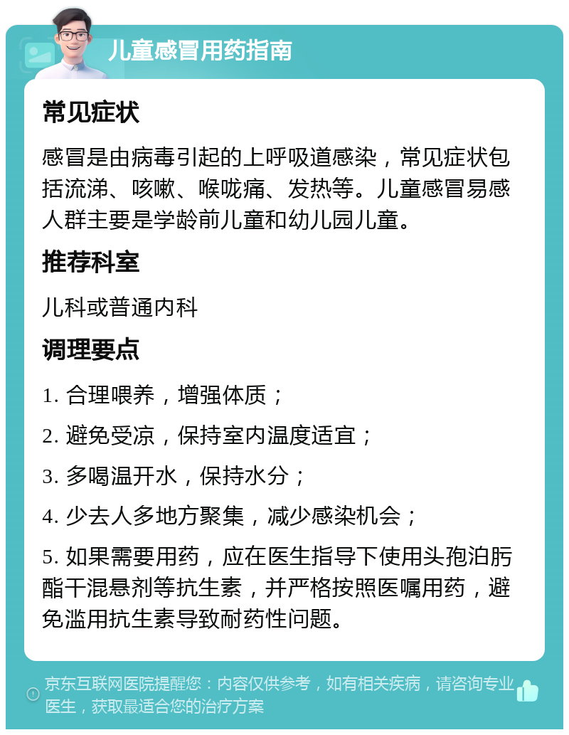 儿童感冒用药指南 常见症状 感冒是由病毒引起的上呼吸道感染，常见症状包括流涕、咳嗽、喉咙痛、发热等。儿童感冒易感人群主要是学龄前儿童和幼儿园儿童。 推荐科室 儿科或普通内科 调理要点 1. 合理喂养，增强体质； 2. 避免受凉，保持室内温度适宜； 3. 多喝温开水，保持水分； 4. 少去人多地方聚集，减少感染机会； 5. 如果需要用药，应在医生指导下使用头孢泊肟酯干混悬剂等抗生素，并严格按照医嘱用药，避免滥用抗生素导致耐药性问题。