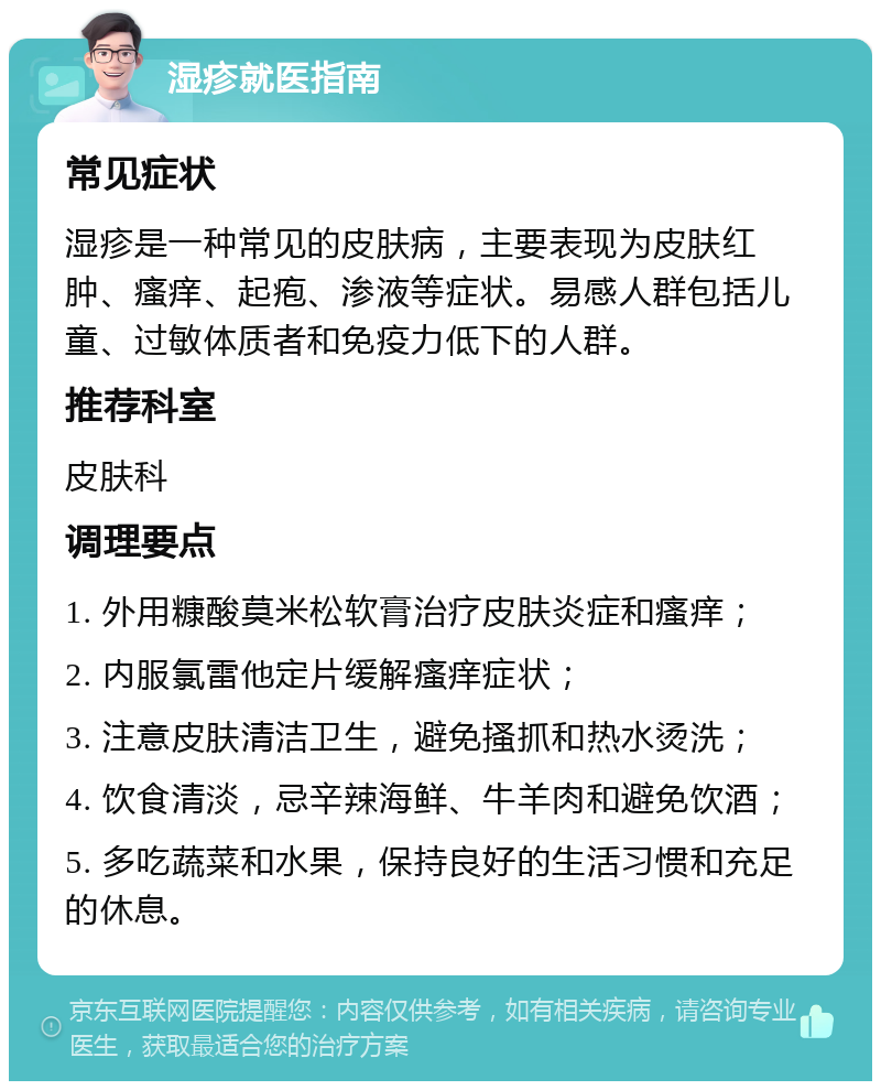 湿疹就医指南 常见症状 湿疹是一种常见的皮肤病，主要表现为皮肤红肿、瘙痒、起疱、渗液等症状。易感人群包括儿童、过敏体质者和免疫力低下的人群。 推荐科室 皮肤科 调理要点 1. 外用糠酸莫米松软膏治疗皮肤炎症和瘙痒； 2. 内服氯雷他定片缓解瘙痒症状； 3. 注意皮肤清洁卫生，避免搔抓和热水烫洗； 4. 饮食清淡，忌辛辣海鲜、牛羊肉和避免饮酒； 5. 多吃蔬菜和水果，保持良好的生活习惯和充足的休息。