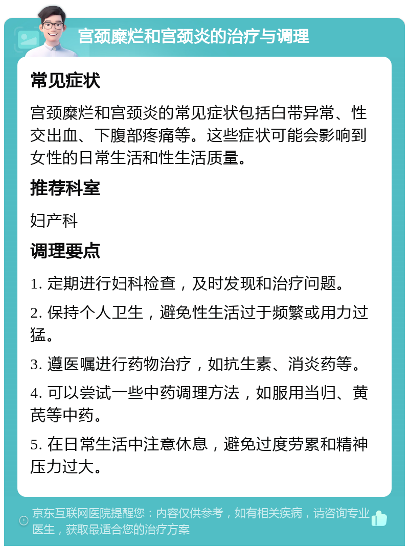 宫颈糜烂和宫颈炎的治疗与调理 常见症状 宫颈糜烂和宫颈炎的常见症状包括白带异常、性交出血、下腹部疼痛等。这些症状可能会影响到女性的日常生活和性生活质量。 推荐科室 妇产科 调理要点 1. 定期进行妇科检查，及时发现和治疗问题。 2. 保持个人卫生，避免性生活过于频繁或用力过猛。 3. 遵医嘱进行药物治疗，如抗生素、消炎药等。 4. 可以尝试一些中药调理方法，如服用当归、黄芪等中药。 5. 在日常生活中注意休息，避免过度劳累和精神压力过大。