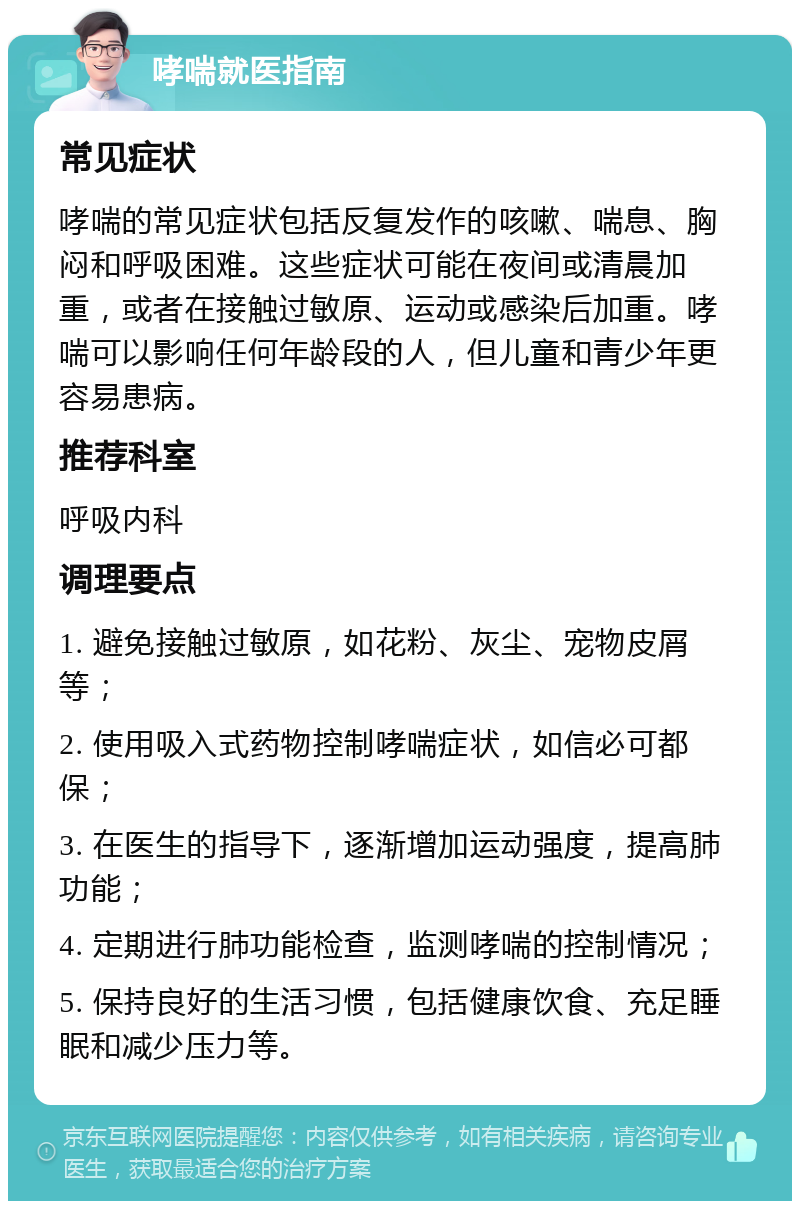 哮喘就医指南 常见症状 哮喘的常见症状包括反复发作的咳嗽、喘息、胸闷和呼吸困难。这些症状可能在夜间或清晨加重，或者在接触过敏原、运动或感染后加重。哮喘可以影响任何年龄段的人，但儿童和青少年更容易患病。 推荐科室 呼吸内科 调理要点 1. 避免接触过敏原，如花粉、灰尘、宠物皮屑等； 2. 使用吸入式药物控制哮喘症状，如信必可都保； 3. 在医生的指导下，逐渐增加运动强度，提高肺功能； 4. 定期进行肺功能检查，监测哮喘的控制情况； 5. 保持良好的生活习惯，包括健康饮食、充足睡眠和减少压力等。