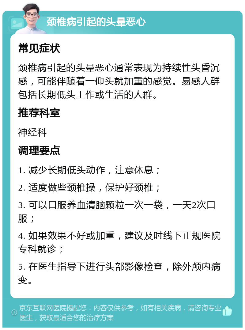 颈椎病引起的头晕恶心 常见症状 颈椎病引起的头晕恶心通常表现为持续性头昏沉感，可能伴随着一仰头就加重的感觉。易感人群包括长期低头工作或生活的人群。 推荐科室 神经科 调理要点 1. 减少长期低头动作，注意休息； 2. 适度做些颈椎操，保护好颈椎； 3. 可以口服养血清脑颗粒一次一袋，一天2次口服； 4. 如果效果不好或加重，建议及时线下正规医院专科就诊； 5. 在医生指导下进行头部影像检查，除外颅内病变。