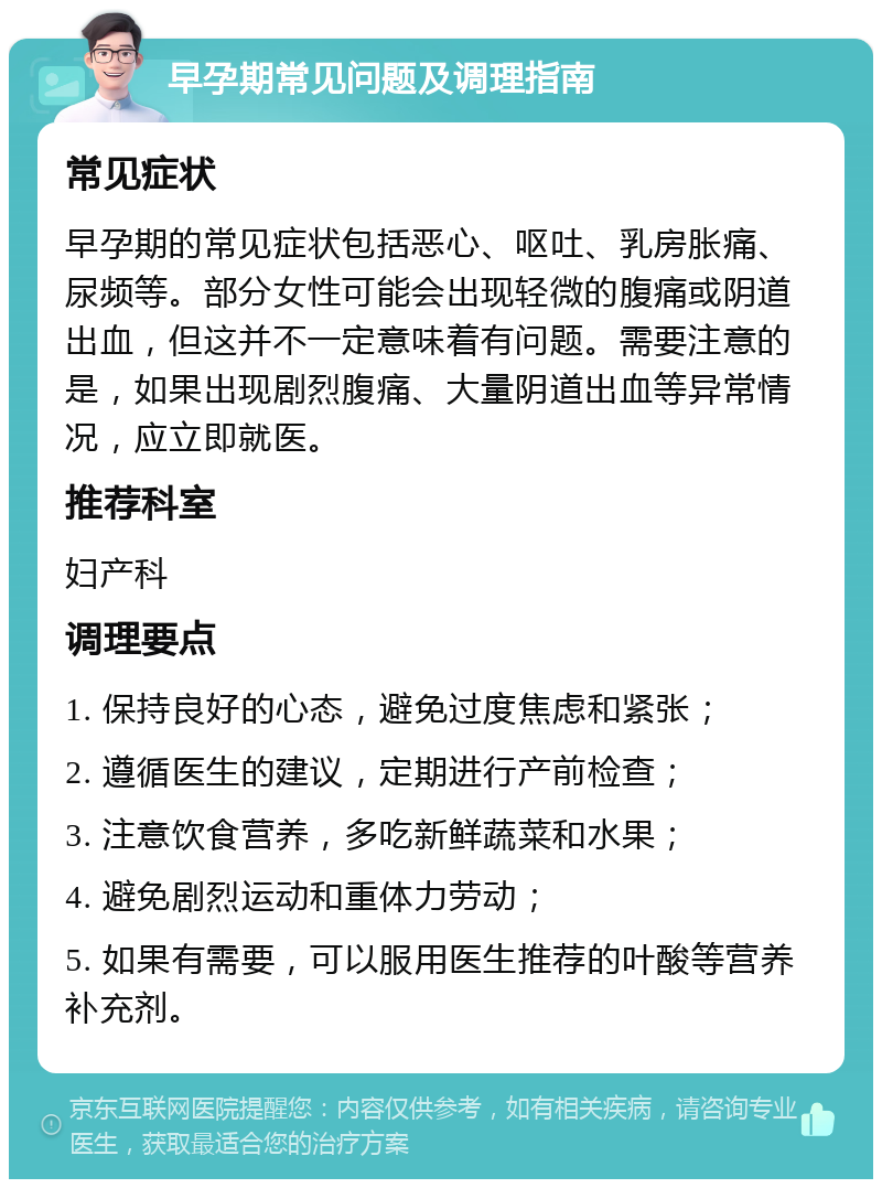 早孕期常见问题及调理指南 常见症状 早孕期的常见症状包括恶心、呕吐、乳房胀痛、尿频等。部分女性可能会出现轻微的腹痛或阴道出血，但这并不一定意味着有问题。需要注意的是，如果出现剧烈腹痛、大量阴道出血等异常情况，应立即就医。 推荐科室 妇产科 调理要点 1. 保持良好的心态，避免过度焦虑和紧张； 2. 遵循医生的建议，定期进行产前检查； 3. 注意饮食营养，多吃新鲜蔬菜和水果； 4. 避免剧烈运动和重体力劳动； 5. 如果有需要，可以服用医生推荐的叶酸等营养补充剂。