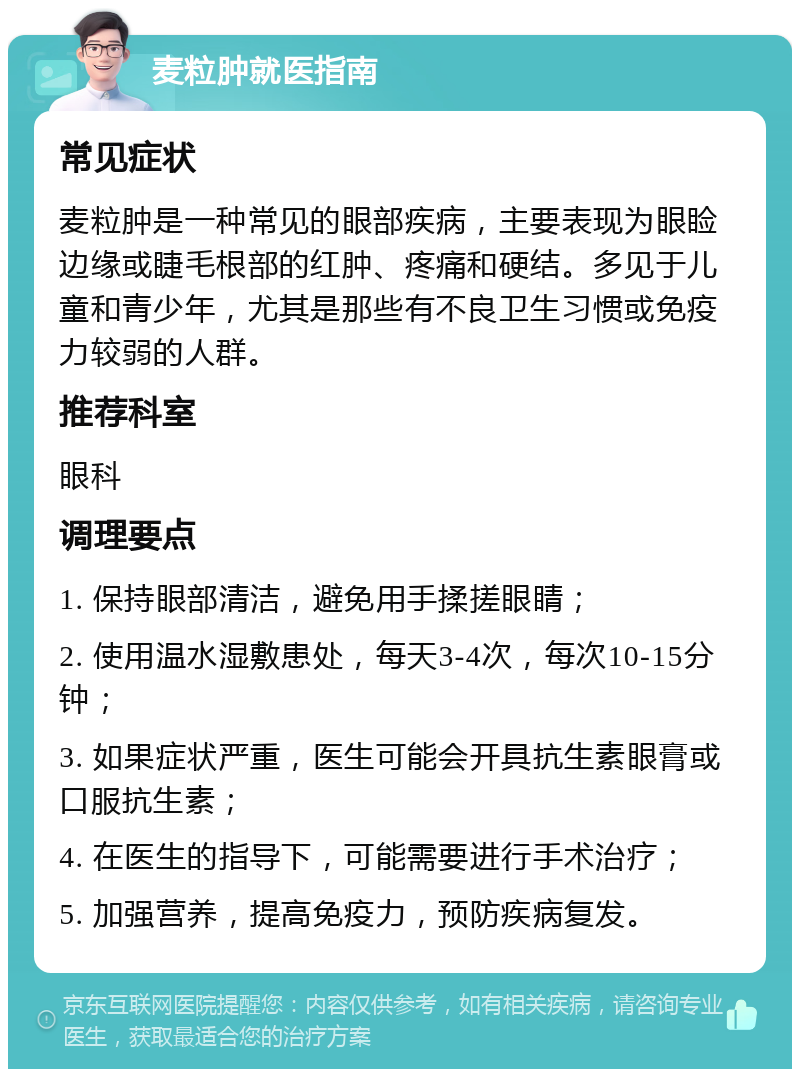 麦粒肿就医指南 常见症状 麦粒肿是一种常见的眼部疾病，主要表现为眼睑边缘或睫毛根部的红肿、疼痛和硬结。多见于儿童和青少年，尤其是那些有不良卫生习惯或免疫力较弱的人群。 推荐科室 眼科 调理要点 1. 保持眼部清洁，避免用手揉搓眼睛； 2. 使用温水湿敷患处，每天3-4次，每次10-15分钟； 3. 如果症状严重，医生可能会开具抗生素眼膏或口服抗生素； 4. 在医生的指导下，可能需要进行手术治疗； 5. 加强营养，提高免疫力，预防疾病复发。