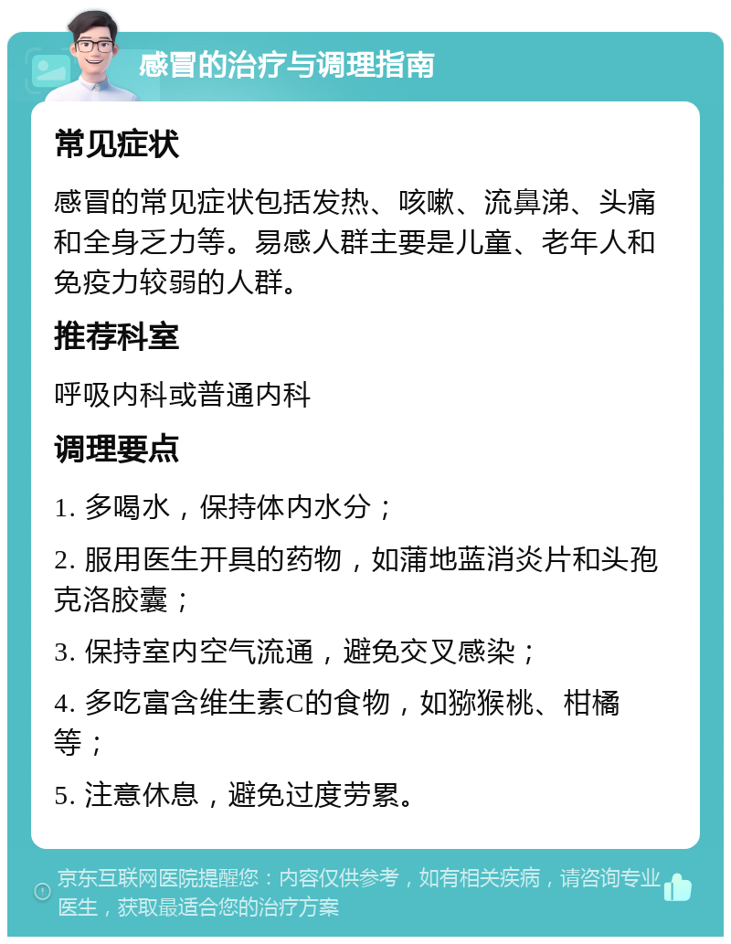 感冒的治疗与调理指南 常见症状 感冒的常见症状包括发热、咳嗽、流鼻涕、头痛和全身乏力等。易感人群主要是儿童、老年人和免疫力较弱的人群。 推荐科室 呼吸内科或普通内科 调理要点 1. 多喝水，保持体内水分； 2. 服用医生开具的药物，如蒲地蓝消炎片和头孢克洛胶囊； 3. 保持室内空气流通，避免交叉感染； 4. 多吃富含维生素C的食物，如猕猴桃、柑橘等； 5. 注意休息，避免过度劳累。