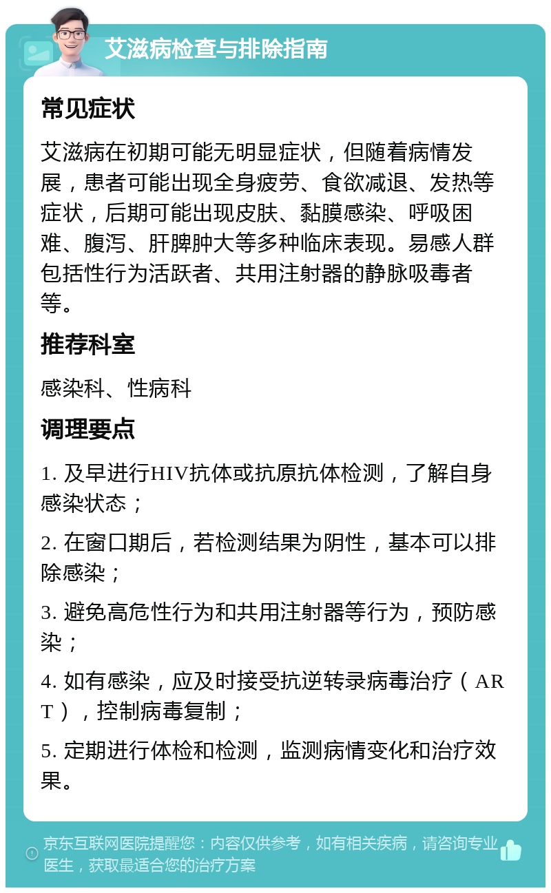 艾滋病检查与排除指南 常见症状 艾滋病在初期可能无明显症状，但随着病情发展，患者可能出现全身疲劳、食欲减退、发热等症状，后期可能出现皮肤、黏膜感染、呼吸困难、腹泻、肝脾肿大等多种临床表现。易感人群包括性行为活跃者、共用注射器的静脉吸毒者等。 推荐科室 感染科、性病科 调理要点 1. 及早进行HIV抗体或抗原抗体检测，了解自身感染状态； 2. 在窗口期后，若检测结果为阴性，基本可以排除感染； 3. 避免高危性行为和共用注射器等行为，预防感染； 4. 如有感染，应及时接受抗逆转录病毒治疗（ART），控制病毒复制； 5. 定期进行体检和检测，监测病情变化和治疗效果。