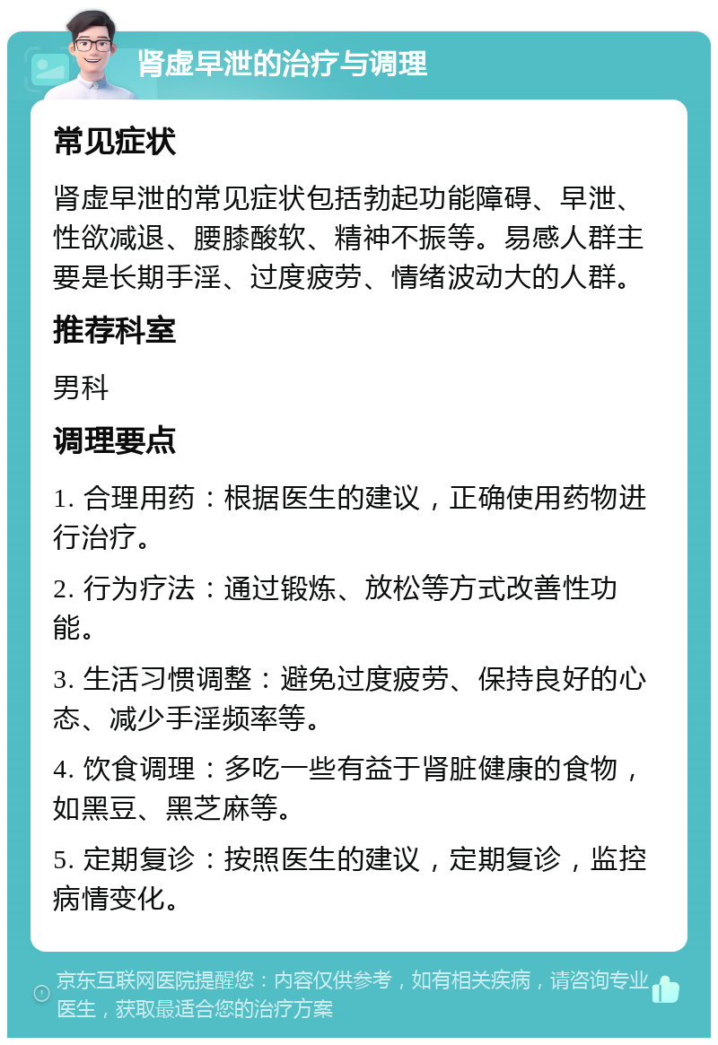 肾虚早泄的治疗与调理 常见症状 肾虚早泄的常见症状包括勃起功能障碍、早泄、性欲减退、腰膝酸软、精神不振等。易感人群主要是长期手淫、过度疲劳、情绪波动大的人群。 推荐科室 男科 调理要点 1. 合理用药：根据医生的建议，正确使用药物进行治疗。 2. 行为疗法：通过锻炼、放松等方式改善性功能。 3. 生活习惯调整：避免过度疲劳、保持良好的心态、减少手淫频率等。 4. 饮食调理：多吃一些有益于肾脏健康的食物，如黑豆、黑芝麻等。 5. 定期复诊：按照医生的建议，定期复诊，监控病情变化。