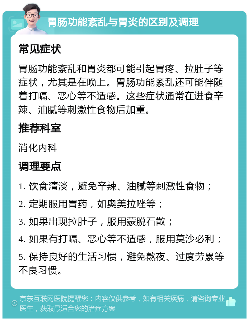 胃肠功能紊乱与胃炎的区别及调理 常见症状 胃肠功能紊乱和胃炎都可能引起胃疼、拉肚子等症状，尤其是在晚上。胃肠功能紊乱还可能伴随着打嗝、恶心等不适感。这些症状通常在进食辛辣、油腻等刺激性食物后加重。 推荐科室 消化内科 调理要点 1. 饮食清淡，避免辛辣、油腻等刺激性食物； 2. 定期服用胃药，如奥美拉唑等； 3. 如果出现拉肚子，服用蒙脱石散； 4. 如果有打嗝、恶心等不适感，服用莫沙必利； 5. 保持良好的生活习惯，避免熬夜、过度劳累等不良习惯。