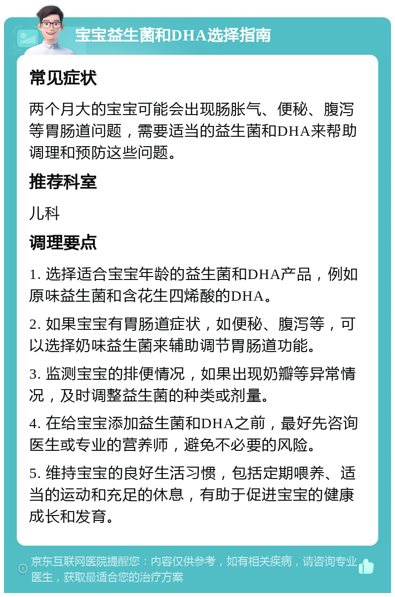 宝宝益生菌和DHA选择指南 常见症状 两个月大的宝宝可能会出现肠胀气、便秘、腹泻等胃肠道问题，需要适当的益生菌和DHA来帮助调理和预防这些问题。 推荐科室 儿科 调理要点 1. 选择适合宝宝年龄的益生菌和DHA产品，例如原味益生菌和含花生四烯酸的DHA。 2. 如果宝宝有胃肠道症状，如便秘、腹泻等，可以选择奶味益生菌来辅助调节胃肠道功能。 3. 监测宝宝的排便情况，如果出现奶瓣等异常情况，及时调整益生菌的种类或剂量。 4. 在给宝宝添加益生菌和DHA之前，最好先咨询医生或专业的营养师，避免不必要的风险。 5. 维持宝宝的良好生活习惯，包括定期喂养、适当的运动和充足的休息，有助于促进宝宝的健康成长和发育。