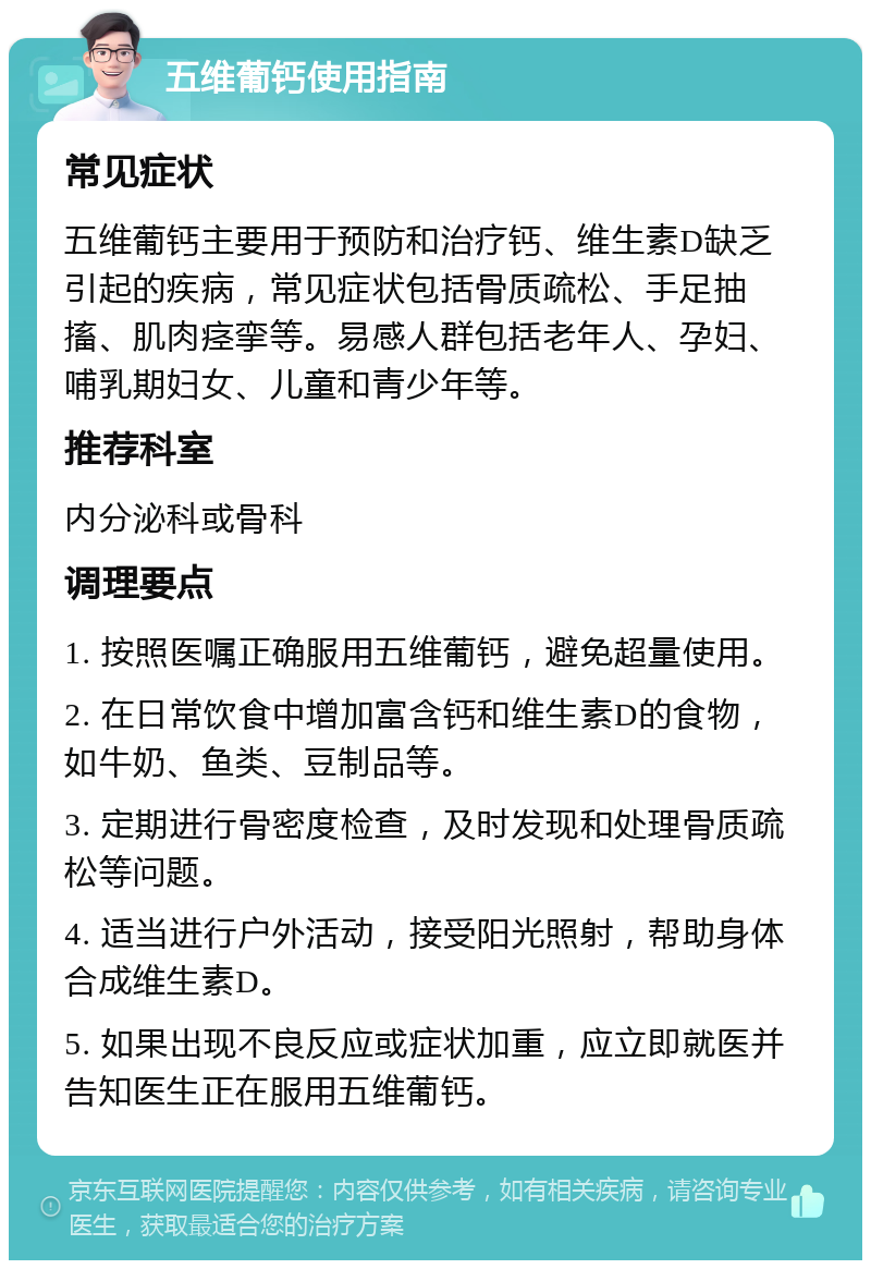 五维葡钙使用指南 常见症状 五维葡钙主要用于预防和治疗钙、维生素D缺乏引起的疾病，常见症状包括骨质疏松、手足抽搐、肌肉痉挛等。易感人群包括老年人、孕妇、哺乳期妇女、儿童和青少年等。 推荐科室 内分泌科或骨科 调理要点 1. 按照医嘱正确服用五维葡钙，避免超量使用。 2. 在日常饮食中增加富含钙和维生素D的食物，如牛奶、鱼类、豆制品等。 3. 定期进行骨密度检查，及时发现和处理骨质疏松等问题。 4. 适当进行户外活动，接受阳光照射，帮助身体合成维生素D。 5. 如果出现不良反应或症状加重，应立即就医并告知医生正在服用五维葡钙。