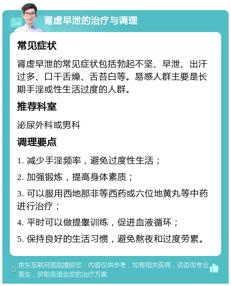 肾虚早泄的治疗与调理 常见症状 肾虚早泄的常见症状包括勃起不坚、早泄、出汗过多、口干舌燥、舌苔白等。易感人群主要是长期手淫或性生活过度的人群。 推荐科室 泌尿外科或男科 调理要点 1. 减少手淫频率，避免过度性生活； 2. 加强锻炼，提高身体素质； 3. 可以服用西地那非等西药或六位地黄丸等中药进行治疗； 4. 平时可以做提睾训练，促进血液循环； 5. 保持良好的生活习惯，避免熬夜和过度劳累。