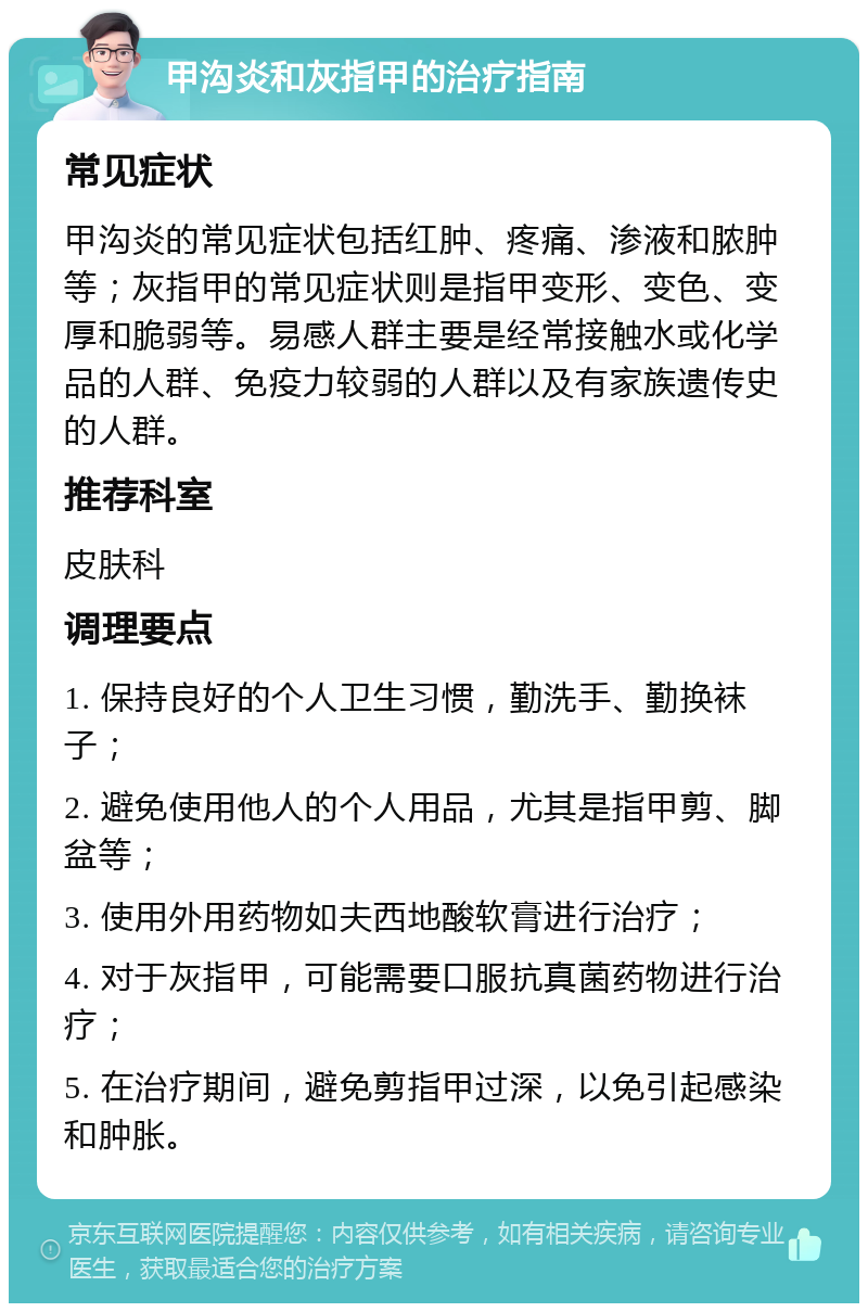 甲沟炎和灰指甲的治疗指南 常见症状 甲沟炎的常见症状包括红肿、疼痛、渗液和脓肿等；灰指甲的常见症状则是指甲变形、变色、变厚和脆弱等。易感人群主要是经常接触水或化学品的人群、免疫力较弱的人群以及有家族遗传史的人群。 推荐科室 皮肤科 调理要点 1. 保持良好的个人卫生习惯，勤洗手、勤换袜子； 2. 避免使用他人的个人用品，尤其是指甲剪、脚盆等； 3. 使用外用药物如夫西地酸软膏进行治疗； 4. 对于灰指甲，可能需要口服抗真菌药物进行治疗； 5. 在治疗期间，避免剪指甲过深，以免引起感染和肿胀。