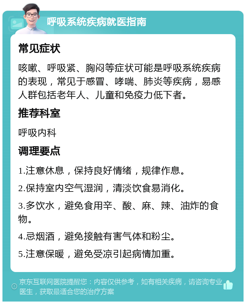 呼吸系统疾病就医指南 常见症状 咳嗽、呼吸紧、胸闷等症状可能是呼吸系统疾病的表现，常见于感冒、哮喘、肺炎等疾病，易感人群包括老年人、儿童和免疫力低下者。 推荐科室 呼吸内科 调理要点 1.注意休息，保持良好情绪，规律作息。 2.保持室内空气湿润，清淡饮食易消化。 3.多饮水，避免食用辛、酸、麻、辣、油炸的食物。 4.忌烟酒，避免接触有害气体和粉尘。 5.注意保暖，避免受凉引起病情加重。