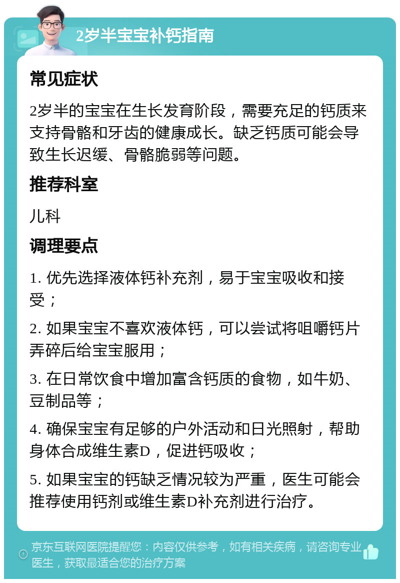 2岁半宝宝补钙指南 常见症状 2岁半的宝宝在生长发育阶段，需要充足的钙质来支持骨骼和牙齿的健康成长。缺乏钙质可能会导致生长迟缓、骨骼脆弱等问题。 推荐科室 儿科 调理要点 1. 优先选择液体钙补充剂，易于宝宝吸收和接受； 2. 如果宝宝不喜欢液体钙，可以尝试将咀嚼钙片弄碎后给宝宝服用； 3. 在日常饮食中增加富含钙质的食物，如牛奶、豆制品等； 4. 确保宝宝有足够的户外活动和日光照射，帮助身体合成维生素D，促进钙吸收； 5. 如果宝宝的钙缺乏情况较为严重，医生可能会推荐使用钙剂或维生素D补充剂进行治疗。