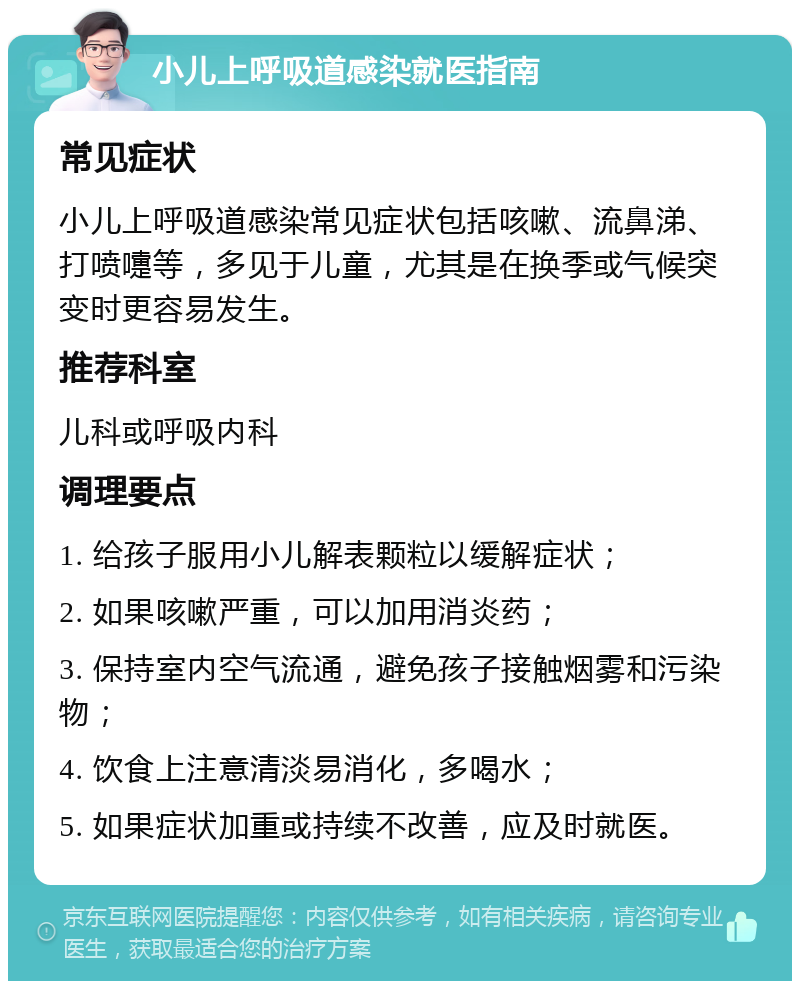 小儿上呼吸道感染就医指南 常见症状 小儿上呼吸道感染常见症状包括咳嗽、流鼻涕、打喷嚏等，多见于儿童，尤其是在换季或气候突变时更容易发生。 推荐科室 儿科或呼吸内科 调理要点 1. 给孩子服用小儿解表颗粒以缓解症状； 2. 如果咳嗽严重，可以加用消炎药； 3. 保持室内空气流通，避免孩子接触烟雾和污染物； 4. 饮食上注意清淡易消化，多喝水； 5. 如果症状加重或持续不改善，应及时就医。