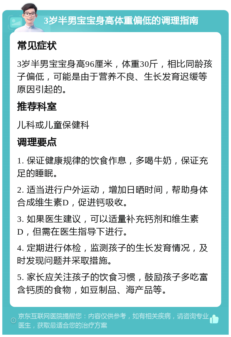 3岁半男宝宝身高体重偏低的调理指南 常见症状 3岁半男宝宝身高96厘米，体重30斤，相比同龄孩子偏低，可能是由于营养不良、生长发育迟缓等原因引起的。 推荐科室 儿科或儿童保健科 调理要点 1. 保证健康规律的饮食作息，多喝牛奶，保证充足的睡眠。 2. 适当进行户外运动，增加日晒时间，帮助身体合成维生素D，促进钙吸收。 3. 如果医生建议，可以适量补充钙剂和维生素D，但需在医生指导下进行。 4. 定期进行体检，监测孩子的生长发育情况，及时发现问题并采取措施。 5. 家长应关注孩子的饮食习惯，鼓励孩子多吃富含钙质的食物，如豆制品、海产品等。